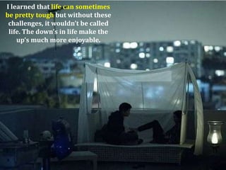 I learned that life can sometimes
be pretty tough but without these
 challenges, it wouldn’t be called
 life. The down’s in life make the
    up’s much more enjoyable.
 