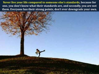 Never live your life compared to someone else’s standards, because for
one, you don’t know what their standards are, and secondly, you are not
them. Everyone has their strong points, don’t ever downgrade your own.
 