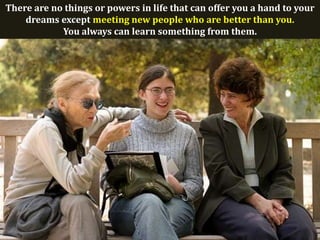 There are no things or powers in life that can offer you a hand to your
    dreams except meeting new people who are better than you.
            You always can learn something from them.
 