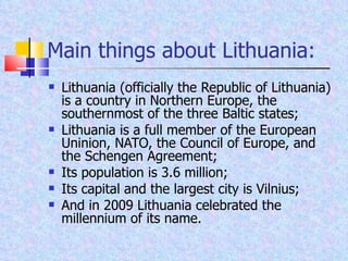 Main things about Lithuania: Lithuania (officially the Republic of Lithuania) is a country in Northern Europe,   the southernmost of the three Baltic states ; Lithuania is a full member of the European Uninion, NATO, the Council of Europe, and the Schengen Agreement; Its population is 3.6 million; Its capital and the largest city is Vilnius; And in 2009 Lithuania celebrated the millennium of its name. 