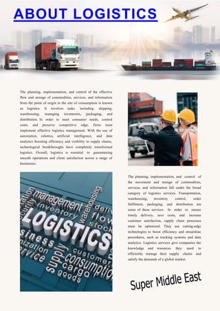 The planning, implementation, and control of the effective
flow and storage of commodities, services, and information
from the point of origin to the site of consumption is known
as logistics. It involves tasks including shipping,
warehousing, managing inventories, packaging, and
distribution. In order to meet consumer needs, control
costs, and preserve competitive edge, firms must
implement effective logistics management. With the use of
automation, robotics, artificial intelligence, and data
analytics boosting efficiency and visibility in supply chains,
technological breakthroughs have completely transformed
logistics. Overall, logistics is essential to guaranteeing
smooth operations and client satisfaction across a range of
businesses.
The planning, implementation, and control of
the movement and storage of commodities,
services, and information fall under the broad
category of logistics services. Transportation,
warehousing, inventory control, order
fulfilment, packaging, and distribution are
some of these services. In order to ensure
timely delivery, save costs, and increase
customer satisfaction, supply chain processes
must be optimized. They use cutting-edge
technologies to boost efficiency and streamline
procedures, such as tracking systems and data
analytics. Logistics services give companies the
knowledge and resources they need to
efficiently manage their supply chains and
satisfy the demands of a global market.
ABOUT LOGISTICS
 