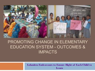 PROMOTING CHANGE IN ELEMENTARY
EDUCATION SYSTEM - OUTCOMES &
IMPACTS
Lokmitra Endeavours to Ensure Right of Each Child to
Learn
 