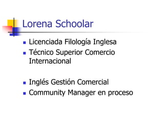 Lorena Schoolar
 Licenciada Filología Inglesa
 Técnico Superior Comercio
Internacional
 Inglés Gestión Comercial
 Community Manager en proceso
 