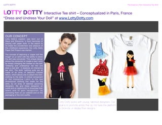 LOTTY DOTTY !                                                                                                          The Essence of An Interactive Tee Shirt



LOTTY DOTTY Interactive Tee shirt – Conceptualized in Paris, France
“Dress and Undress Your Doll” at www.LottyDotty.com



 OUR CONCEPT
 Lotty Dotty’s creation was born out of
 Maya and Shevanne ‘s fond memories of
 playing with paper dolls. In the search to
 re-create the wonderment and pleasure of
 this childhood experience, the Lotty Dotty
 Paper Doll Project was started.

 The concept of depicting a “paper doll like
 image” on a t-shirt with the ability to dress
 the doll was conceived. This unique design
 allows the consumer to create a new t-shirt
 by simply changing the clothes on the doll:
 “dressing and undressing” her like one
 does a real doll: in essence, an interactive
 tee shirt. The dolls’ bathing suits are all
 made of an array of beautiful colored
 Velcro, which allows one to attach the mini-
 clothing to the dolls. A critical component
 of the interactive t-shirt is the two
 dimensional clothing line made for the
 dolls, by an array of talented upcoming
 designers. We give these designers an
 outlet and an opportunity to showcase their
 t a l e n t a n d t o g a i n re c o g n i t i o n , b y
 promoting them on our website and on the
 packaging of the mini-outfits.



 LOREM + ELEMENTUM                                          Lotty Dotty works with young, talented designers. Our
 Work Street Work City, Work State Work ZIP _Tel: Work      goal is to promote artists that do not have the platform
 Phone _Fax: Work Fax Phone
                                                            to promote or display their designs.
 