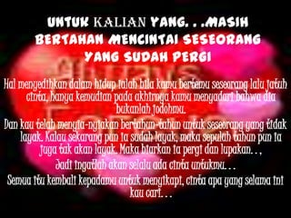 Untuk kalian yang. . .MASIH
BERTAHAN MENCINTAI SESEORANG
YANG SUDAH PERGI
Hal menyedihkan dalam hidup ialah bila kamu bertemu seseorang lalu jatuh
cinta, hanya kemudian pada akhirnya kamu menyadari bahwa dia
bukanlah jodohmu.
Dan kau telah menyia-nyiakan bertahun-tahun untuk seseorang yang tidak
layak. Kalau sekarang pun ia sudah layak, maka sepuluh tahun pun ia
juga tak akan layak. Maka biarkan ia pergi dan lupakan. . ,
Jadi ingatlah akan selalu ada cinta untukmu. . .
Semua itu kembali kepadamu untuk menyikapi, cinta apa yang selama ini
kau cari. . .
 
