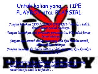 Untuk kalian yang. . .TIPE
PLAYBOY atau PLAYGIRL
Jangan katakan “AKU CINTA PADAMU” bila kau tidak
benar-benar peduli padanya.
Jangan bicarakan soal perasaan-perasaan itu, bila tidak benar-
benar adanya.
Jangan kau sentuh hidup seseorang bila kau berniat untuk
mematahkan hatinya.
Jangan menatap ke dalam matanya bila apa yang kau katakan
Cuma DUSTA.
Hal terkejam yang bisa dilakukan ialah membuat seseorang
jatuh cinta, padahal kau sama sekali tidak berniat
menerimanya saat ia terjatuh. . .
 