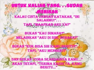 Untuk kalian yang. . .SUDAH
MENIKAH
kalaU cinTa jangan kaTakan, “ini
SalaHmU!”. . .
Tapi, “maaFkan akU Ya?”
BUkan “kaU Dimana?”. . .
melainkan “akU Di Sini, kenapa?”
BUkan “kok BiSa SiH kamU BegiTU?”. . .
Tapi, “akU mengeRTi”
Dan BUkan “coBa SeanDainYa kamU…”
akan TeTapi, “TeRima kaSiH Ya, kamU
BegiTU…”
 