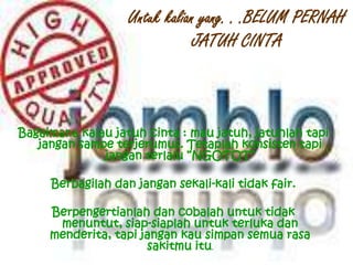 Untuk kalian yang. . .BELUM PERNAH
JATUH CINTA
Bagaimana kalau jatuh cinta : mau jatuh, jatuhlah tapi
jangan sampe terjerumus. Tetaplah konsisten tapi
jangan terlalu “NGOTOT”
Berbagilah dan jangan sekali-kali tidak fair.
Berpengertianlah dan cobalah untuk tidak
menuntut, siap-siaplah untuk terluka dan
menderita, tapi jangan kau simpan semua rasa
sakitmu itu.
 