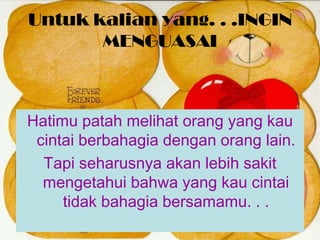 Untuk kalian yang. . .INGIN
MENGUASAI
Hatimu patah melihat orang yang kau
cintai berbahagia dengan orang lain.
Tapi seharusnya akan lebih sakit
mengetahui bahwa yang kau cintai
tidak bahagia bersamamu. . .
 