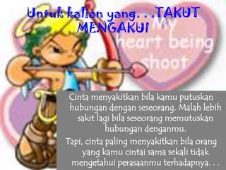 Untuk kalian yang. . .TAKUT
MENGAKUI
Cinta menyakitkan bila kamu putuskan
hubungan dengan seseorang. Malah lebih
sakit lagi bila seseorang memutuskan
hubungan denganmu.
Tapi, cinta paling menyakitkan bila orang
yang kamu cintai sama sekali tidak
mengetahui perasaanmu terhadapnya. . .
 