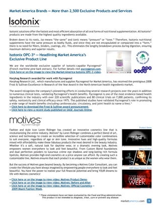 Market America Brands — More than 2,500 Exclusive Products and Services




Isotonic solutions offer the fastest and most efficient absorption of all oral forms of nutritional supplementation. All Isotonix®
products are made from the highest quality ingredients available.
Broken down to its roots, iso means “the same” and tonic means “pressure” or “tone.” Therefore, Isotonix nutritional
supplements have the same pressure as bodily fluids, and since they are not encapsulated or compacted into a “form,”
there is no need for fillers, binders, coatings, etc. This eliminates the lengthy breakdown process during digestion, ensuring
maximum delivery and superior results.

Isotonix OPC-3® — Headlining Market America’s
Exclusive Product Line
We are the worldwide exclusive supplier of isotonic-capable Pycnogenol®
(French maritime pine bark extract). For further details visit pycnogenol.com.
Click here or on the image to view the Market America Isotonix OPC-3 video.

Horphag Research awarded for work with Pycnogenol
Horphag Research Ltd., which manufactures and supplies Pycnogenol for Market America, has received the prestigious 2008
Frost & Sullivan Excellence in Research of the Year Award in the North American health ingredients market.

The award recognizes the company’s pioneering efforts in conducting several research projects over the years in addition
to numerous clinical tests, validating Pycnogenol’s health benefits. Pycnogenol is one of the most evidence-based health
ingredients in the industry with over 220 scientific publications and 80 clinical trials on 7,000 patients, confirming its
safety, nontoxicity and clinical efficacy since 1975. The published studies have validated Pycnogenol’s role in promoting
a wide range of health benefits (including cardiovascular, circulatory, and joint health to name a few).*
• Click here to download the Frost & Sullivan award announcement.
• Click here to view a recent study published on SAGE Journals Online.




                                                                                                                         Product Demo
Fashion and style icon Loren Ridinger has created an innovative cosmetics line that is
revolutionizing the entire industry. Motives® by Loren Ridinger combines a perfect blend of art,
science and technology to create an incredible selection of customizable color combinations
to suit everyone, regardless of age or skin tone. Innovative hues and high-quality formulas
mixed with affordability make these fabulous products the most desired in the beauty industry.
Whether it’s a soft, natural look for daytime wear, or a dramatic evening look, Motives
empowers women everywhere to look and feel beautiful. From Custom Blend foundations                                      Before & After
and dual perfection powders to luxurious crème eye shadows and long-lasting rich formula
lipsticks, Motives provides high-end cosmetics at a price anyone can afford. By creating such a
customizable line, Motives ensures that each product is as unique as the women who wear them.

But the success of Motives goes beyond beauty. By becoming a Motives Color Consultant, you can
create the lifestyle you have always imagined by empowering people everywhere to look and feel                 2009 Miami Fashion Week
beautiful. You have the power to realize your full financial potential and bring YOUR dreams to
life with Motives cosmetics!

• Click here or on the image to view video: Motives Product Demo.
• Click here or on the image to view video: Motives: Before and After.
• Click here or on the image to view video: Motives: Official Cosmetics —
  2009 Miami Fashion Week.

                           * These statements have not been evaluated by the Food and Drug Administration.
                              This product is not intended to diagnose, treat, cure or prevent any disease.
                                                                                                         marketamerica.com         9
 