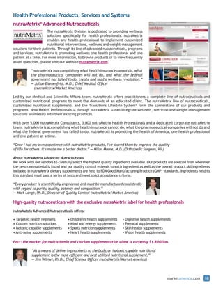 Health Professional Products, Services and Systems
nutraMetrix® Advanced Nutraceuticals
                       The nutraMetrix Division is dedicated to providing wellness
                       solutions specifically for health professionals. nutraMetrix
                       enables any health professional to implement customized
                       nutritional interventions, wellness and weight-management
solutions for their patients. Through its line of advanced nutraceuticals, programs
and services, nutraMetrix is promoting wellness one health professional and one
patient at a time. For more information, to browse products or to view frequently
asked questions, please visit our website nutrametrix.com.

           “nutraMetrix is accomplishing what health insurance cannot do, what
           the pharmaceutical companies will not do, and what the federal
           government has failed to do: create and lead a wellness revolution.”
           — Julian Blumenfeld, M.D., Chief Medical Officer
             (nutraMetrix/Market America)

Led by our Medical and Scientific Affairs team, nutraMetrix offers practitioners a complete line of nutraceuticals and
customized nutritional programs to meet the demands of an educated client. The nutraMetrix line of nutraceuticals,
customized nutritional supplements and the Transitions Lifestyle System® form the cornerstone of our products and
programs. Now Health Professionals — through nutraMetrix — can integrate wellness, nutrition and weight-management
solutions seamlessly into their existing practices.

With over 5,000 nutraMetrix Consultants, 3,000 nutraMetrix Health Professionals and a dedicated corporate nutraMetrix
team, nutraMetrix is accomplishing what health insurance cannot do, what the pharmaceutical companies will not do and
what the federal government has failed to do. nutraMetrix is promoting the health of America, one health professional
and one patient at a time.

“Once I had my own experience with nutraMetrix products, I’ve shared them to improve the quality
of life for others. It’s made me a better doctor.” — Milan Moore, M.D. (Orthopedic Surgeon, WA)

About nutraMetrix Advanced Nutraceuticals
We work with our vendors to carefully select the highest quality ingredients available. Our products are sourced from wherever
the best raw material is found and our quality control extends to each ingredient as well as the overall product. All ingredients
included in nutraMetrix dietary supplements are held to FDA Good Manufacturing Practice (GMP) standards. Ingredients held to
this standard must pass a series of tests and meet strict acceptance criteria.

“Every product is scientifically engineered and must be manufactured consistently
with regard to purity, quality, potency and composition.”
— Mark Lange, Ph.D., Director of Quality Control (nutraMetrix/Market America)

High-quality nutraceuticals with the exclusive nutraMetrix label for health professionals

nutraMetrix Advanced Nutraceuticals offers:

• Targeted health regimens         • Children’s health supplements     • Digestive health supplements
• Custom nutrition solutions       • Mind and energy supplements       • Prenatal supplements
• Isotonic-capable supplements     • Sports nutrition supplements      • Skin health supplements
• Anti-aging supplements           • Heart health supplements          • Vision health supplements

Fact: the market for multivitamin and calcium supplementation alone is currently $1.8 billion.

            “As a means of delivering nutrients to the body, an isotonic-capable nutritional
            supplement is the most efficient and best utilized nutritional supplement.”
            — Jim Wilmer, Ph.D., Chief Science Officer (nutraMetrix/Market America)




                                                                                                     marketamerica.com       10
 