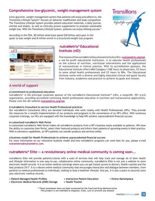 Comprehensive low-glycemic, weight-management system
A low-glycemic, weight-management system that patients will enjoy and adhere to, the
Transitions Lifestyle System® focuses on behavior modification and body composition.
The Transitions Lifestyle System provides patient education materials, a daily journal,
entrées and shakes, as well as clinically proven supplements to promote sustainable
weight loss. With the Transitions Lifestyle System, patients can enjoy lifelong success.*

According to the FDA, 50 million Americans spend $30 billion each year in the
quest to lose weight and 8 million enroll in a structured weight-loss program.


                                                  nutraMetrix® Educational
                                                 Institute (nEI)
                                                 The mission of the nutraMetrix Educational Institute (nEI) — nutrametrix.org/nei,
                                                 a not-for-profit educational institution, is to educate health professionals
                                                 on the science of nutrition, nutritional interventions and the applications
                                                 of nutraceuticals in clinical practice. With its accreditation sponsors, the
                                                 Educational Institute offers AMA Category I CME hours to physicians, CE hours
                                                 to some allied health professionals and CE hours to RNs. The Educational
                                                 Institute works with a diverse and highly educated clinical and guest faculty
                                                 from industry, academics and practice to achieve its goals and mission.

A world of support
A commitment to professional education
nutraMetrix® is the principal corporate sponsor of the nutraMetrix Educational Institute™ (nEI), a nonprofit, 501 (c)(3)
organization, providing accredited continuing health professional education in nutrition and nutraceutical applications.
Please visit the nEI website nutrametrix.org/nei.

A nutraMetrix Consultant to service Health Professional practices
Our nutraMetrix Consultants (NCs) are devoted individuals who work closely with Health Professionals (HPs). They provide
the resources for a smooth implementation of our products and programs in the convenience of an HP’s office. With numerous
corporate trainings, our NCs are equipped with the knowledge to help HPs achieve unprecedented financial success.

A customized nutraMetrix Web Portal
A customized nutraMetrix Web Portal makes all nutraMetrix products from a HP’s business easily available to patients. HPs have
the ability to customize their Portal, select their featured products and inform their patients of upcoming events in their practice.
With e-commerce capabilities, an HP’s patients can reorder products and services online.

A business model for Health Professionals to achieve unprecedented financial success
For more information on our innovative business model and how nutraMetrix programs can work best for you, please e-mail
nutrametrix@nutrametrix.com.


nutraMetrix® Elite — a revolutionary online medical community is coming soon...
nutraMetrix Elite will provide patients/clients with a suite of services that will help track and manage all of their health
and lifestyle information in one easy-to-use, collaborative online community. nutraMetrix Elite is not just a website to store
electronic health records. It is an online medical concierge where you can get instant access to doctors, health coaches and the
best products 24/7. It is a vibrant online medical community that encourages interaction and dialogue between members, from
patients to medical professionals to individuals, looking to lead a healthier lifestyle. And yes, it is also a place to securely store
your electronic medical records.

• Patient-Managed Health Profiles                     • Interactive Patient Education              • Online Marketplace
• Electronic Medical Records (EMR) Storage            • Health Tracker

                            * These statements have not been evaluated by the Food and Drug Administration.
                               This product is not intended to diagnose, treat, cure or prevent any disease.
                                                                                                          marketamerica.com       11
 