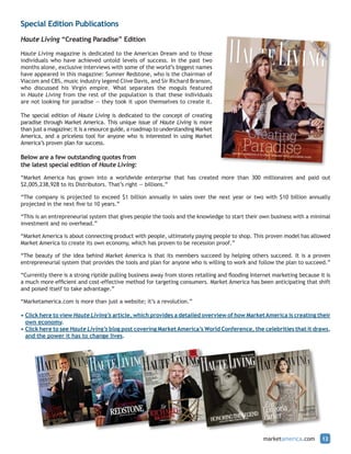 Special Edition Publications
Haute Living “Creating Paradise” Edition

Haute Living magazine is dedicated to the American Dream and to those
individuals who have achieved untold levels of success. In the past two
months alone, exclusive interviews with some of the world’s biggest names
have appeared in this magazine: Sumner Redstone, who is the chairman of
Viacom and CBS, music industry legend Clive Davis, and Sir Richard Branson,
who discussed his Virgin empire. What separates the moguls featured
in Haute Living from the rest of the population is that these individuals
are not looking for paradise — they took it upon themselves to create it.

The special edition of Haute Living is dedicated to the concept of creating
paradise through Market America. This unique issue of Haute Living is more
than just a magazine; it is a resource guide, a roadmap to understanding Market
America, and a priceless tool for anyone who is interested in using Market
America’s proven plan for success.

Below are a few outstanding quotes from
the latest special edition of Haute Living:

“Market America has grown into a worldwide enterprise that has created more than 300 millionaires and paid out
$2,005,238,928 to its Distributors. That’s right — billions.”

“The company is projected to exceed $1 billion annually in sales over the next year or two with $10 billion annually
projected in the next five to 10 years.”

“This is an entrepreneurial system that gives people the tools and the knowledge to start their own business with a minimal
investment and no overhead.”

“Market America is about connecting product with people, ultimately paying people to shop. This proven model has allowed
Market America to create its own economy, which has proven to be recession proof.”

“The beauty of the idea behind Market America is that its members succeed by helping others succeed. It is a proven
entrepreneurial system that provides the tools and plan for anyone who is willing to work and follow the plan to succeed.”

“Currently there is a strong riptide pulling business away from stores retailing and flooding Internet marketing because it is
a much more efficient and cost-effective method for targeting consumers. Market America has been anticipating that shift
and poised itself to take advantage.”

“Marketamerica.com is more than just a website; it’s a revolution.”

• Click here to view Haute Living’s article, which provides a detailed overview of how Market America is creating their
  own economy.
• Click here to see Haute Living’s blog post covering Market America’s World Conference, the celebrities that it draws,
  and the power it has to change lives.




                                                                                                  marketamerica.com       12
 
