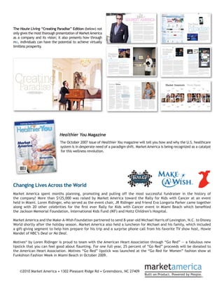The Haute Living “Creating Paradise” Edition (below) not
only gives the most thorough presentation of Market America
as a company and its vision; it also presents how through
ma, individuals can have the potential to achieve virtually
limitless prosperity.




                              Healthier You Magazine
                               The October 2007 issue of Healthier You magazine will tell you how and why the U.S. healthcare
                               system is in desperate need of a paradigm shift. Market America is being recognized as a catalyst
                               for this wellness revolution.




Changing Lives Across the World
Market America spent months planning, promoting and pulling off the most successful fundraiser in the history of
the company! More than $125,000 was raised by Market America toward the Rally for Kids with Cancer at an event
held in Miami. Loren Ridinger, who served as the event chair, JR Ridinger and friend Eva Longoria Parker came together
along with 20 other celebrities for the first ever Rally for Kids with Cancer event in Miami Beach which benefited
the Jackson Memorial Foundation, International Kids Fund (IKF) and Holtz Children’s Hospital.

Market America and the Make-A-Wish Foundation partnered to send 8-year-old Michael Harris of Lexington, N.C. to Disney
World shortly after the holiday season. Market America also held a luncheon for Michael and his family, which included
a gift-giving segment to help him prepare for his trip and a surprise phone call from his favorite TV show host, Howie
Mandel of NBC’s Deal or No Deal.

Motives® by Loren Ridinger is proud to team with the American Heart Association through “Go Red” — a fabulous new
lipstick that you can feel good about flaunting. For one full year, 25 percent of “Go Red” proceeds will be donated to
the American Heart Association. Motives “Go Red” lipstick was launched at the “Go Red for Women” fashion show at
Funkshion Fashion Week in Miami Beach in October 2009.



    ©2010 Market America • 1302 Pleasant Ridge Rd • Greensboro, NC 27409
 
