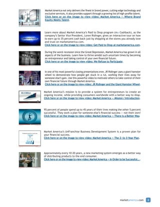 Market America not only delivers the finest in brand power, cutting-edge technology and
exclusive services, it also provides support through a growing list of high-profile talent.
Click here or on the image to view video: Market America — Where Brand
Equity Meets Talent.



Learn more about Market America’s Paid to Shop program (ma Cashback), as the
company’s Senior Vice President, Loren Ridinger, gives an interactive tour on how
to earn up to 35 percent cash back just by shopping at the stores you already love
and trust on marketamerica.com.
Click here or on the image to view video: Get Paid to Shop at marketamerica.com.

During the worst recession since the Great Depression, Market America has grown in all
aspects of the business. Learn how to thrive amidst such uncertain times by becoming
an entrepreneur and taking control of your own financial future.
Click here or on the image to view video: We Refuse to Participate.


In one of his most powerful closing presentations ever, JR Ridinger uses a giant hamster
wheel to demonstrate how people get stuck in a rut, working their lives away for
someone else’s gain. Use this powerful video to motivate others to take control of their
own financial future through Market America.
Click here or on the image to view video: JR Ridinger and the Giant Hamster Wheel.

Market America’s mission is to provide a system for entrepreneurs to create an
ongoing income, while providing consumers worldwide with a better way to shop.
Click here or on the image to view video: Market America — Mission / Introduction.



95 percent of people spend up to 45 years of their lives making the other 5 percent
successful. They work a plan for someone else’s financial success — not their own!
Click here or on the image to view video: Market America — There is a Better Way.




Market America’s UnFranchise Business Development System is a proven plan for
your financial success.
Click here or on the image to view video: Market America — The 2- to 3-Year Plan.




Approximately every 10-20 years, a new marketing system emerges as a better way
of distributing products to the end consumer.
Click here or on the image to view video: Market America — In Order to be Successful....




                                                                       marketamerica.com      2
 