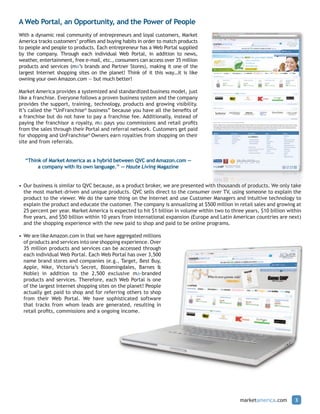 A Web Portal, an Opportunity, and the Power of People
With a dynamic real community of entrepreneurs and loyal customers, Market
America tracks customers’ profiles and buying habits in order to match products
to people and people to products. Each entrepreneur has a Web Portal supplied
by the company. Through each individual Web Portal, in addition to news,
weather, entertainment, free e-mail, etc., consumers can access over 35 million
products and services (ma’s brands and Partner Stores), making it one of the
largest Internet shopping sites on the planet! Think of it this way…it is like
owning your own Amazon.com — but much better!

Market America provides a systemized and standardized business model, just
like a franchise. Everyone follows a proven business system and the company
provides the support, training, technology, products and growing visibility.
It’s called the “UnFranchise® business” because you have all the benefits of
a franchise but do not have to pay a franchise fee. Additionally, instead of
paying the franchisor a royalty, ma pays you commissions and retail profits
from the sales through their Portal and referral network. Customers get paid
for shopping and UnFranchise® Owners earn royalties from shopping on their
site and from referrals.


  “Think of Market America as a hybrid between QVC and Amazon.com —
       a company with its own language.” — Haute Living Magazine


• Our business is similar to QVC because, as a product broker, we are presented with thousands of products. We only take
  the most market-driven and unique products. QVC sells direct to the consumer over TV, using someone to explain the
  product to the viewer. We do the same thing on the Internet and use Customer Managers and intuitive technology to
  explain the product and educate the customer. The company is annualizing at $500 million in retail sales and growing at
  25 percent per year. Market America is expected to hit $1 billion in volume within two to three years, $10 billion within
  five years, and $50 billion within 10 years from international expansion (Europe and Latin American countries are next)
  and the shopping experience with the new paid to shop and paid to be online programs.

• We are like Amazon.com in that we have aggregated millions
  of products and services into one shopping experience. Over
  35 million products and services can be accessed through
  each individual Web Portal. Each Web Portal has over 3,500
  name brand stores and companies (e.g., Target, Best Buy,
  Apple, Nike, Victoria’s Secret, Bloomingdales, Barnes &
  Noble) in addition to the 2,500 exclusive ma-branded
  products and services. Therefore, each Web Portal is one
  of the largest Internet shopping sites on the planet! People
  actually get paid to shop and for referring others to shop
  from their Web Portal. We have sophisticated software
  that tracks from whom leads are generated, resulting in
  retail profits, commissions and a ongoing income.




                                                                                                marketamerica.com       3
 
