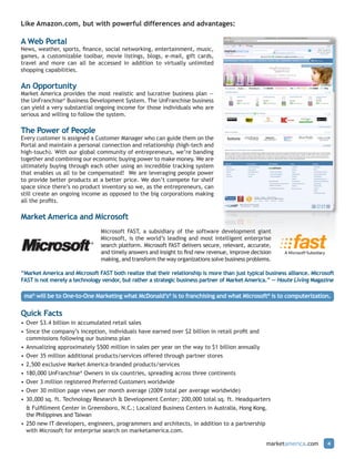 Like Amazon.com, but with powerful differences and advantages:

A Web Portal
News, weather, sports, finance, social networking, entertainment, music,
games, a customizable toolbar, movie listings, blogs, e-mail, gift cards,
travel and more can all be accessed in addition to virtually unlimited
shopping capabilities.

An Opportunity
Market America provides the most realistic and lucrative business plan —
the UnFranchise® Business Development System. The UnFranchise business
can yield a very substantial ongoing income for those individuals who are
serious and willing to follow the system.

The Power of People
Every customer is assigned a Customer Manager who can guide them on the
Portal and maintain a personal connection and relationship (high-tech and
high-touch). With our global community of entrepreneurs, we’re banding
together and combining our economic buying power to make money. We are
ultimately buying through each other using an incredible tracking system
that enables us all to be compensated! We are leveraging people power
to provide better products at a better price. We don’t compete for shelf
space since there’s no product inventory so we, as the entrepreneurs, can
still create an ongoing income as opposed to the big corporations making
all the profits.

Market America and Microsoft
                                Microsoft FAST, a subsidiary of the software development giant
                                Microsoft, is the world’s leading and most intelligent enterprise
                                search platform. Microsoft FAST delivers secure, relevant, accurate,
                                and timely answers and insight to find new revenue, improve decision
                                making, and transform the way organizations solve business problems.

“Market America and Microsoft FAST both realize that their relationship is more than just typical business alliance. Microsoft
FAST is not merely a technology vendor, but rather a strategic business partner of Market America.” — Haute Living Magazine

 ma® will be to One-to-One Marketing what McDonald’s® is to franchising and what Microsoft® is to computerization.

Quick Facts
• Over $3.4 billion in accumulated retail sales
• Since the company’s inception, individuals have earned over $2 billion in retail profit and
  commissions following our business plan
• Annualizing approximately $500 million in sales per year on the way to $1 billion annually
• Over 35 million additional products/services offered through partner stores
• 2,500 exclusive Market America-branded products/services
• 180,000 UnFranchise® Owners in six countries, spreading across three continents
• Over 3 million registered Preferred Customers worldwide
• Over 30 million page views per month average (2009 total per average worldwide)
• 30,000 sq. ft. Technology Research & Development Center; 200,000 total sq. ft. Headquarters
  & Fulfillment Center in Greensboro, N.C.; Localized Business Centers in Australia, Hong Kong,
  the Philippines and Taiwan
• 250 new IT developers, engineers, programmers and architects, in addition to a partnership
  with Microsoft for enterprise search on marketamerica.com.

                                                                                                  marketamerica.com        4
 