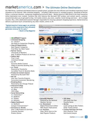 marketamerica.com >                                          The Ultimate Online Destination
Our Web Portal, combined with Market America’s people power, provides the most efficient and friendliest experience found
anywhere on the Internet. With unlimited shopping — including 2,500 exclusive ma-branded products, thousands of Partner
Stores, a universal checkout, comparison shopping and exclusive deals — Market America’s Web Portal is the most innovative
online destination ever created. Combine that with features like Microsoft FAST product and content search, customer
rewards that allow you to get paid to shop, rich media content, plus news, weather, movie listings and more — all in a single
location. Plus, with a dedicated Customer Manager responsible for ensuring a pleasant shopping experience, Market America
delivers a personal touch unmatched by any other retailer, online or off.

“Market America’s home page is an entirely
addictive online experience that ultimately
generates revenue for its users.”
                  — Haute Living Magazine



      •               Program
      • Unlimited Shopping
        ma® EZcart™
        Hot Deals & Comparison Shopping
      • Shop All Departments
        Most Popular Categories
        Find What You Want Faster
      • Partner Stores
        Thousands of Retailers
        Over 35 Million Products & Services
      • GoNow Mail
        Free E-mail
        Unlimited Storage
      • ma TV
        Exclusive Media Content
        Videos & Business-Building Tools
      • ma Travel
        Powered by Travelocity
        Incredible Travel & Vacation Deals
      • Product & Content Search
        Powered by Microsoft FAST
      • My List
        Save Your Favorite Products
        Convenient Automatic Reordering
      • Breaking News
        Powered by the Chicago Tribune
      • Interactive Blogs
        My Fashion Cents
        ma Blog
        CEO’s Blog
      • Social Networking
        ma Chatterbox™
        ma MyWorld
        ma Toolbar                                 • Accurate Weather                 • Gift Ideas
        ma Network                                   Powered by the National            Gift Cards from Your
      • Digital Dashboard                            Weather Service                    Favorite Stores
        ma MyWorld                                 • ma Newsstand                     • Movies
        Conquer Entertainment™                       Digital Powerline & Other          Local Listings & New Trailers
      • Exclusive ma Brands                          Well-Known Publications            Order Tickets Online
        Over 2,500 Products & Services             • ma Auctions                      • Custom Nutrition Services
        Customer Reviews                             Shop, Bid & Save on the            Nutri-Physical® Free
        Product Demos                                Most Popular Products              Nutritional Analysis

                                                                                                 marketamerica.com        5
 