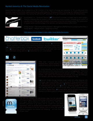 Market America & The Social Media Revolution
Market America enables you to always be on the forefront of the latest technology and capitalize on the growing social and
economic impact of the Internet, social networking and online shopping. The advancements in technology are making communication
and connectivity instantaneous, thus fueling the UnFranchise® businesses of our growing global community of entrepreneurs.

                               Social media (i.e., Facebook, Twitter, ma® Chatterbox™) provides a valuable tool to reach people,
                               instantly exposing them to products, services and our business system. Although social media is a
                               valuable tool, it will not take the place of personal interaction and relationships. The combination
                               of people power and technology is the solution, and Market America offers both!

                               A Web Portal + The UnFranchise System + Management Performance Compensation Plan +
                               Social Media + People Power = Ongoing Income!

                               Click here or on the image to view video: Social Media Revolution.

                         think inside the box™
                                                                                       ™



Connect with your friends, customers and business partners through ma Chatterbox
— Market America’s complete social networking platform. As a social media hub,
ma Chatterbox enables you to integrate your Facebook and Twitter profiles into
your ma Chatterbox account, so you can update statuses on all sites with one
click. New look coming soon to ma Chatterbox for U.S. and Canada.




                                                     While other companies are trying to build social networking into their
                                                     shopping sites, Market America has taken an opposite approach, bringing
                                                     marketamerica.com to Facebook with a new application called ma® Network.

                                                     On social networks, there is a wealth of information. People tell you more
                                                     about themselves than they would ever reveal on a shopping site. There is so
                                                     much interactivity going back and forth between people — their likes, their
                                                     dislikes, their wants, their emotional experiences, how they are feeling at
                                                     the moment, and what they experienced throughout the day.

                                                     ma Network bridges the gap between social media and online shopping with
                                                     one simple, easy-to-use interface that lets you search, shop, save and share with
                                                     over 500 million potential customers! ma Network mirrors the user’s activity
                                                     on marketamerica.com back to ma Network, streaming updates in the news
                                                     feed, alerting friends and customers to hot deals, product recommendations
                                                     and reviews. Beyond that, ma Network allows users to actually browse Market
                                                     America’s 35 million products without ever leaving Facebook!



                     The Internet changed the way people shop, but the paradigm is
                     shifting once again. Mobile technology is the way of the future, and
                     once again, Market America is ahead of the curve. With its new
                     Android application to go along with its mobile site and iPhone
                     application, users can browse and purchase from marketamerica.com
   mobile            and its thousands of Partner Stores, plus it offers the same ma
                     Cashback program and comparison shopping — all from the palm
                     of your hand.


                                                                                                        marketamerica.com          6
 