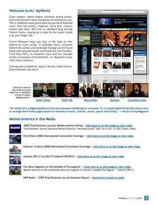 Welcome to ma® MyWorld
Chart toppers, debut singles, platinum selling artists,
and entertainment news and gossip are waiting for you.
The ma MyWorld music portal gives you access to featured
music from top artists, ringtones, artist bios, concert
tickets and more. With the ma MyWorld blog and My
Fashion Cents, staying up to date on the latest trends
is at your finger tips.

Future Releases helps you stay in the loop on new
albums by music artists. In Spotlight Items, exclusive
behind the scenes and backstage footage can be found
along with song downloads and brand new merchandise.
From Katy Perry to Alejandro Sanz and the UnLabel
artists on Conquer Entertainment, ma Myworld is your
total music resource.

Coming soon to MyWorld: Sports, Movies, Video Games,
Entertainment and more!




     Click each name to
   view these exclusive
videos for ma MyWorld,
       by five of today’s
        leading artists u
                            Keith Urban           Faith Hill          Boyz II Men            Journey         Counting Crows


“ma MyWorld is a digital dashboard that encompasses something for everyone. It’s a customizable Portal that allows users
to arrange their home pages based on interests in music, fashion, travel, sports and dining.” — Haute Living Magazine


Market America in the Media
                2009 Triad Business Journal: Market America Hiring — Click here or on the image to view video
                Triad Business Journal declared Market America “recession proof” and “on a roll” in CBS-2 News video.

                Fox 8 News 2008 International Convention Coverage — Click here or on the image to view video



                Channel 14 News 2008 International Convention Coverage — Click here or on the image to view video


                Isotonix OPC-3® on USA TV Channel WETM18 — Click here or on the image to view video



                Fox News Segment on the benefits of Pycnogenol® — Click here or on the image to view video
                Market America is the worldwide exclusive supplier of isotonic-capable Pycnogenol — Isotonix OPC-3.


                NPR Radio — 2009 Triad Business Journal Business Report — Click here to listen to audio




                                                                                                     marketamerica.com    7
 