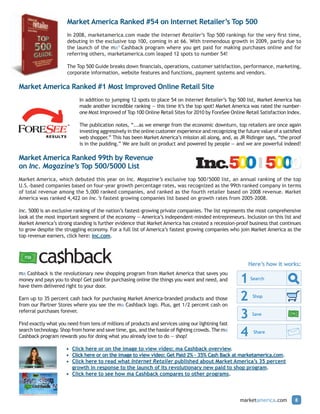 Market America Ranked #54 on Internet Retailer’s Top 500
                         In 2008, marketamerica.com made the Internet Retailer’s Top 500 rankings for the very first time,
                         debuting in the exclusive top 100, coming in at 66. With tremendous growth in 2009, partly due to
                         the launch of the ma® Cashback program where you get paid for making purchases online and for
                         referring others, marketamerica.com leaped 12 spots to number 54!

                         The Top 500 Guide breaks down financials, operations, customer satisfaction, performance, marketing,
                         corporate information, website features and functions, payment systems and vendors.

   Market America Ranked #1 Most Improved Online Retail Site
                               In addition to jumping 12 spots to place 54 on Internet Retailer’s Top 500 list, Market America has
                               made another incredible ranking — this time it’s the top spot! Market America was rated the number-
                               one Most Improved of Top 100 Online Retail Sites for 2010 by ForeSee Online Retail Satisfaction Index.

                               The publication notes, “...as we emerge from the economic downturn, top retailers are once again
                               investing aggressively in the online customer experience and recognizing the future value of a satisfied
                               web shopper.” This has been Market America’s mission all along, and, as JR Ridinger says, “the proof
                               is in the pudding.” We are built on product and powered by people — and we are powerful indeed!

   Market America Ranked 99th by Revenue
   on Inc. Magazine’s Top 500/5000 List
   Market America, which debuted this year on Inc. Magazine’s exclusive top 500/5000 list, an annual ranking of the top
   U.S.-based companies based on four-year growth percentage rates, was recognized as the 99th ranked company in terms
   of total revenue among the 5,000 ranked companies, and ranked as the fourth retailer based on 2008 revenue. Market
   America was ranked 4,422 on Inc.’s fastest growing companies list based on growth rates from 2005-2008.

   Inc. 5000 is an exclusive ranking of the nation’s fastest-growing private companies. The list represents the most comprehensive
   look at the most important segment of the economy — America’s independent-minded entrepreneurs. Inclusion on this list and
   Market America’s strong standing is further evidence that Market America has created a recession-proof business that continues
   to grow despite the struggling economy. For a full list of America’s fastest growing companies who join Market America as the
   top revenue earners, click here: inc.com.




                                                                                                        Here’s how it works:it
                                                                                                             Here’s how          works:

                                                                                                          1                                2
   ma Cashback is the revolutionary new shopping program from Market America that saves you
   money and pays you to shop! Get paid for purchasing online the things you want and need, and                Search
                                                                 Here’s how it works:
   have them delivered right to your door.

                                                                      1
                                                                    Search
   Earn up to 35 percent cash back for purchasing Market America-branded products and those
                                  Here’s how it works:
   from our Partner Stores where you see the ma Cashback logo. Plus, get 1/2 percent cash on
                                                                                                          2     Shop
                                                                                                                                          3
   referral purchases forever.
Here’s how it works:                 1    Search
                                                                       2        Shop
                                                                                                          3     Save
                                                                                                                                           4
   Find exactly what you need from tens of millions of products and services using our lightning fast

 1    Search
                                     2    Shop
                                                                      3
   search technology. Shop from home and save time, gas, and the hassle of Save
                                                                           fighting crowds. The ma
   Cashback program rewards you for doing what you already love to do — shop!                             4     Share


                         • Click here or on the image to view video: ma Cashback overview.
                         • Click here or on the image to view video: Get Paid 2% - 35% Cash Back at marketamerica.com.
                         • Click here to read what Internet Retailer published about Market America’s 35 percent
                           growth in response to the launch of its revolutionary new paid to shop program.
                         • Click here to see how ma Cashback compares to other programs.




                                                                                                          marketamerica.com         8
 