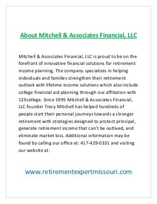 About Mitchell & Associates Financial, LLC
Mitchell & Associates Financial, LLC is proud to be on the
forefront of innovative financial solutions for retirement
income planning. The company specializes in helping
individuals and families strengthen their retirement
outlook with lifetime income solutions which also include
college financial aid planning through our affiliation with
123college. Since 1995 Mitchell & Associates Financial,
LLC founder Tracy Mitchell has helped hundreds of
people start their personal journeys towards a stronger
retirement with strategies designed to protect principal,
generate retirement income that can’t be outlived, and
eliminate market loss. Additional information may be
found by calling our office at: 417-429-0331 and visiting
our website at:

www.retirementexpertmissouri.com

 