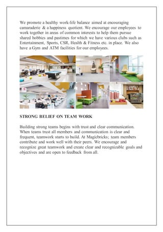 We promote a healthy work-life balance aimed at encouraging
camaraderie & a happiness quotient. We encourage our employees to
work together in areas of common interests to help them pursue
shared hobbies and pastimes for which we have various clubs such as
Entertainment, Sports, CSR, Health & Fitness etc. in place. We also
have a Gym and ATM facilities for our employees.
STRONG BELIEF ON TEAM WORK
Building strong teams begins with trust and clear communication.
When teams trust all members and communication is clear and
frequent, teamwork starts to build. At Magicbricks; team members
contribute and work well with their peers. We encourage and
recognize great teamwork and create clear and recognizable goals and
objectives and are open to feedback from all.
 