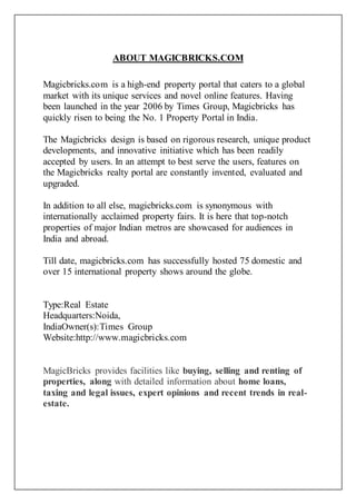 ABOUT MAGICBRICKS.COM
Magicbricks.com is a high-end property portal that caters to a global
market with its unique services and novel online features. Having
been launched in the year 2006 by Times Group, Magicbricks has
quickly risen to being the No. 1 Property Portal in India.
The Magicbricks design is based on rigorous research, unique product
developments, and innovative initiative which has been readily
accepted by users. In an attempt to best serve the users, features on
the Magicbricks realty portal are constantly invented, evaluated and
upgraded.
In addition to all else, magicbricks.com is synonymous with
internationally acclaimed property fairs. It is here that top-notch
properties of major Indian metros are showcased for audiences in
India and abroad.
Till date, magicbricks.com has successfully hosted 75 domestic and
over 15 international property shows around the globe.
Type:Real Estate
Headquarters:Noida,
IndiaOwner(s):Times Group
Website:http://www.magicbricks.com
MagicBricks provides facilities like buying, selling and renting of
properties, along with detailed information about home loans,
taxing and legal issues, expert opinions and recent trends in real-
estate.
 