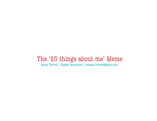 The ‘25 things about me’ Meme
 Mansi Trivedi | Digital Storyteller | manasi.trivedi@gmail.com
 