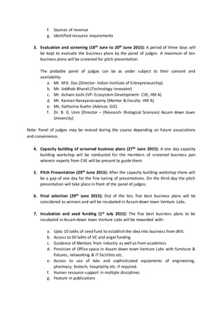 f. Sources of revenue
g. Identified resource requirements
3. Evaluation and screening (18th June to 20th June 2015): A period of three days will
be kept to evaluate the business plans by the panel of judges. A maximum of ten
business plans will be screened for pitch presentation.
The probable panel of judges can be as under subject to their consent and
availability-
a. Mr. M.K. Das (Director- Indian Institute of Entrepreneurship)
b. Mr. Uddhab Bharali (Technology innovator)
c. Mr. Ashwin Joshi (VP- Ecosystem Development- CIIE, IIM A)
d. Mr. Kannan Narayanaswamy (Mentor & Faculty- IIM A)
e. Ms. Katharina Kuehn (Advisor, GIZ)
f. Dr. B. G. Unni {Director – (Research- Biological Sciences) Assam down town
University}
Note: Panel of judges may be revised during the course depending on future associations
and convenience.
4. Capacity building of screened business plans (27th June 2015): A one day capacity
building workshop will be conducted for the members of screened business pan
wherein experts from CIIE will be present to guide them.
5. Pitch Presentation (29th June 2015): After the capacity building workshop there will
be a gap of one day for the fine tuning of presentations. On the third day the pitch
presentation will take place in front of the panel of judges.
6. Final selection (29th June 2015): Out of the ten, five best business plans will be
considered as winners and will be incubated in Assamdown town Venture Labs.
7. Incubation and seed funding (1st July 2015): The five best business plans to be
incubated in Assamdown town Venture Labs will be rewarded with-
a. Upto 10 lakhs of seed fund to establish the idea into business from dtVL
b. Access to 50 lakhs of VC and angel funding
c. Guidance of Mentors from industry as well as from academics
d. Provision of Office space in Assam down town Venture Labs with furniture &
fixtures, networking & IT facilities etc.
e. Access to use of labs and sophisticated equipments of engineering,
pharmacy, biotech, hospitality etc. if required.
f. Human resource support in multiple disciplines
g. Feature in publications
 