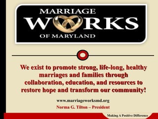 We exist to promote strong, life-long, healthy
marriages and families through
collaboration, education, and resources to
restore hope and transform our community!
www.marriageworksmd.org
Norma G. Tilton – President
Making A Positive Difference
 