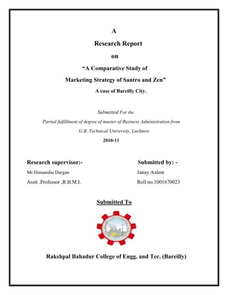 A
                                 Research Report
                                          on
                             “A Comparative Study of
                  Marketing Strategy of Santro and Zen”
                                  A case of Bareilly City.



                                   Submitted For the
       Partial fulfillment of degree of master of Business Administration from
                         G.B. Technical University, Lucknow
                                      2010-11



Research supervisor:-                                   Submitted by: -
Mr.Himanshu Dargan                                     Janay Aalam
Asstt .Professor ,R.B.M.I.                             Roll no.1001670023


                                  Submitted To




         Rakshpal Bahadur College of Engg. and Tec. (Bareilly)
 