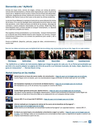 Bienvenido a ma® MyWorld
Artistas de mayor éxito, estreno de singles, artistas con ventas de platino,
noticias del entretenimiento y chismes están esperando por usted. El portal de
música de ma MyWorld le da el acceso a música de los artistas más destacados,
ring tones, biografías de artistas, boletos de conciertos y más. Con los blogs ma
MyWorld y My Fashion Cents es fácil estar al día sobre las últimas tendencias.

La sección Future Releases lo mantiene al tanto de los nuevos álbumes de artistas
de la música. En la sección Spotlight Items usted podrá encontrar hasta las cosas
más peculiares, como videos exclusivos de detrás de las escenas, descargas de
canciones y nuevos productos relacionados con los artistas. Desde Katy Perry
hasta Alejandro Sanz y artistas UnLabel en Conquer® Entertaiment, ma Myworld
es su repertorio completo de música.

Para aquellos artistas prometedores o ya reconocidos, Conquer Entertainment
es la solución que ofrece Market America para impulsar sus carreras. Conquer
Entertainment proporciona a los artistas una plataforma para vender y dar a
conocer su música.

Pronto en MyWorld: ¡Deportes, películas, juegos de video, entretenimiento y
mucho más!


Para ver los videos exclusivos para ma MyWorld de 6 de los artistas más reconocidos de hoy en día, haga clic en cada nombre:




    Phil Stacey           Keith Urban               Faith Hill            Boyz II Men               Journey           Counting Crows
“ma MyWorld es un tablero de instrumentos digital que integra los gustos de cada uno. Es un Portal personalizable que
permite a los usuarios adaptar sus páginas de inicio de acuerdo a sus intereses musicales, de moda, viajes, deportes y su
gusto en restaurantes”. — Revista Haute Living.


Market America en los medios
             Market America en busca de nuevos medios de comunicación — Haga clic aquí o en la imagen para ver el artículo.
             Scottie Pippen entró al estadio, pero los ensordecedores fuegos artificiales no tenían nada que ver con la NBA.



             Kim Kardashian inspirada en la Convención de Market America — Haga clic en la imagen para ver el artículo
             Kim Kardashian tuvo un fin de semana muy ocupado en Carolina del Norte.


             Scottie Pippen ganando puntos para Market America — Haga clic aquí o en la imagen para ver el artículo.
             Hoy habrán muchos aplausos en Springfield, Massachusetts, cuando el gran profesional de baloncesto Scottie Pippen sea
             admitido en el Salón de la Fama de la NBA con la colaboración de su ex compañero Michael Jordan.


             Isotonix OPC-3® en el Canal USA TV WETM18 — Haga clic aquí o en la imagen para ver el video


             Informe realizado por el programa de noticias de Fox acerca de los beneficios de Pycnogenol® —
             Haga clic aquí o en la imagen para ver el video
             Market America es el distribuidor con exclusividad mundial de Pycnogenol® con capacidad isotónica — Isotonix OPC-3®.


             En Miami una mamá inspira a los estudiantes universitarios a seguir sus sueños — Haga clic aquí o en la imagen para ver
             el video. Loren Ridinger, habla con los estudiantes de la Universidad de Miami sobre su experiencia en ayudar a construir una
             empresa multimillonaria a partir de cero.



                                                                                                             marketamerica.com          9
 