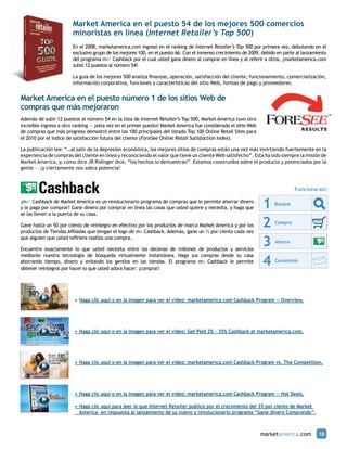 Market America en el puesto 54 de los mejores 500 comercios
                        minoristas en línea (Internet Retailer’s Top 500)
                        En el 2008, marketamerica.com ingresó en el ranking de Internet Retailer’s Top 500 por primera vez, debutando en el
                        exclusivo grupo de los mejores 100, en el puesto 66. Con el inmenso crecimiento de 2009, debido en parte al lanzamiento
                        del programa ma® Cashback por el cual usted gana dinero al comprar en línea y al referir a otros, ¡marketamerica.com
                        subió 12 puestos al número 54!

                        La guía de los mejores 500 analiza finanzas, operación, satisfacción del cliente, funcionamiento, comercialización,
                        información corporativa, funciones y características del sitio Web, formas de pago y proveedores.


Market America en el puesto número 1 de los sitios Web de
compras que más mejoraron
Además de subir 12 puestos al número 54 en la lista de Internet Retailer’s Top 500, Market America tuvo otro
increíble ingreso a otro ranking — ¡esta vez en el primer puesto! Market America fue considerada el sitio Web
de compras que más progreso demostró entre los 100 principales del listado Top 100 Online Retail Sites para
el 2010 por el índice de satisfacción futura del cliente (ForeSee Online Retail Satisfaction Index).

La publicación lee: “…al salir de la depresión económica, los mejores sitios de compras están una vez más invirtiendo fuertemente en la
experiencia de compras del cliente en línea y reconociendo el valor que tiene un cliente Web satisfecho”. Esta ha sido siempre la misión de
Market America, y, como dice JR Ridinger dice, “los hechos lo demuestran”. Estamos construidos sobre el producto y potenciados por la
gente — ¡y ciertamente nos sobra potencia!



                                                                                                                               Funciona así:
                                                                                                                Here’s how it works:

¡ma® Cashback de Market America es un revolucionario programa de compras que le permite ahorrar dinero
y le paga por comprar! Gane dinero por comprar en línea las cosas que Here’squiere yworks:
                                                                      usted how it necesita, y haga que          1    Busque
                                                                                                                                                   2
se las lleven a la puerta de su casa.

                                                                          1 Busque
Gane hasta un 50 por ciento de reintegro en efectivo por los productos de marca Market America y por los
                                       Here’s how it works:
productos de Tiendas Afiliadas que tengan el logo de ma Cashback. Además, gane un ½ por ciento cada vez
                                                                                                                 2    Compre
                                                                                                                                                  3
                                       1
que alguien que usted refiriera realiza una compra.
                                             Busque
                                                                           2 Compre
Here’s how exactamente lo que usted necesita entre las decenas de millones de productos y servicios
Encuentre it works:
                                                                                                                 3    Ahorre
                                                                                                                                                   4
 1                                     2                                  3                                      4
mediante nuestra tecnología de búsqueda virtualmente instantánea. Haga sus compras desde su casa
       Busque                                Compre                       Ahorre
ahorrando tiempo, dinero y evitando los gentíos en las tiendas. El programa ma Cashback le permite                    Coméntelo
obtener reintegros por hacer lo que usted adora hacer: ¡comprar!




                         •	 Haga clic aquí o en la imagen para ver el video: marketamerica.com Cashback Program — Overview.




                         •	 Haga clic aquí o en la imagen para ver el video: Get Paid 2% - 35% Cashback at marketamerica.com.




                         •	 Haga clic aquí o en la imagen para ver el video: marketamerica.com Cashback Program vs. The Competition.




                         •	 Haga clic aquí o en la imagen para ver el video: marketamerica.com Cashback Program — Hot Deals.

                         •	 Haga clic aquí para leer lo que Internet Retailer publicó por el crecimiento del 35 por ciento de Market
                         	 America en respuesta al lanzamiento de su nuevo y revolucionario programa “Gane dinero Comprando”.



                                                                                                                marketamerica.com          10
 