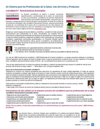 Un Sistema para los Profesionales de la Salud, más Servicios y Productos
nutraMetrix® Nutracéuticos Avanzados
                        La División nutraMetrix se dedica a proveer soluciones
                        específicamente a profesionales de la salud. Al concentrarse
                        en ellos exclusivamente, nutraMetrix les permite implementar
                        intervenciones nutricionales personalizadas, soluciones para el
bienestar y programas para el control del peso a sus pacientes. A través de su línea de
nutracéuticos avanzados y del nutraMetrix Educational Institute, estamos promoviendo
la salud de a un profesional de la salud y de a un paciente por vez. Para obtener más
información y buscar productos o para ver respuestas a las preguntas más frecuentes,
por favor visite nuestra página de Internet nutrametrix.com.

Dirigido por nuestro Equipo de Asuntos Médicos y Científicos, nutraMetrix brinda soluciones
exclusivamente para profesionales de la salud, ofreciéndoles una completa línea de
nutracéuticos y programas personalizados que satisfacen las demandas de un cliente educado.
La base de nuestros productos y programas nutraMetrix está conformada por nutracéuticos
nutraMetrix, suplementos nutricionales personalizados y el Transition Lifestyle System®
(Sistema de Estilo de Vida Transitions). Ahora, gracias a nutraMetrix, los profesionales de
la salud pueden integrar fácilmente al ejercicio de sus profesiones soluciones de bienestar,
nutrición y de control de peso.

               “Los suplementos con capacidad isotónica conforman la forma más
               natural de administración de nutrientes al cuerpo”.
               — Jim Wilmer, Ph.D. Científico Contralor de Market America (nutraMetrix/Market America).


Con más de 5.000 Consultores de nutraMetrix, 3.000 Profesionales de la Salud nutraMetrix y un equipo corporativo dedicado a nutraMetrix,
estamos logrando lo que los seguros de salud no pueden hacer, lo que las farmacéuticas no quieren hacer y lo que el gobierno no ha podido
hacer. nutraMetrix está promoviendo la salud en EE.UU., de a un profesional de la salud y de a un paciente por vez.

“Una vez que experimenté por mi mismo los productos nutraMetrix, compartí esa experiencia para mejorar la calidad de vida de otras
personas. Me ha hecho un mejor médico”. — Milan Moore, M.D. (Cirujano ortopédico, WA)

Acerca de los Nutracéuticos Avanzados nutraMetrix®
Trabajamos en conjunto con nuestros proveedores para seleccionar los ingredientes de mayor calidad disponibles. El origen de nuestros
productos corresponde a cualquier lugar donde se encuentre el mejor material y nuestro control de calidad alcanza tanto a cada ingrediente
cómo así también al producto terminado. Todos los ingredientes que se encuentran en los suplementos dietarios de nutraMetrix son permitidos
según los estándares de Good Manufacturing Practice (buenas prácticas de fabricación o GMP por sus siglas en inglés) de la Administración
                                                                                             ,
de Alimentos y Medicamentos (FDA, por sus siglas en inglés). Los ingredientes permitidos según este estándar deben pasar por una serie de
pruebas y alcanzar un criterio muy estricto de aceptación.

Cada producto es formulado científicamente y debe ser elaborado en forma acorde teniendo en cuenta su pureza, calidad,
potencia y composición”.
— Mark Lange, Ph.D. Director de Control de Calidad de Market America (nutraMetrix/Market America).

Nutracéuticos de alta calidad con la etiqueta exclusiva de nutraMetrix para los profesionales de la salud
nutraMetrix Nutracéuticos Avanzados ofrece:
• Regímenes de salud específicos          • Suplementos para la lucidez mental y 	              • Suplementos para la salud digestiva
• Soluciones nutricionales personalizadas 	 la energía                                          • Suplementos prenatales
• Suplementos con capacidad isotónica     • Suplementos para la nutrición 	                     • Suplementos para la salud de la piel
• Suplementos Antienvejecimiento          	 deportiva                                           • Suplementos para una visión saludable
• Suplementos para la salud de los niños  • Suplementos para la salud del corazón
Hecho: Por su cuenta, el mercado comprendido por las multivatiminasy los suplementos de calcio suma 1.800 millones
de dólares.


                         Los doctores Schnur y Krichmar trabajan para nutraMetrix en la Jefatura de Asesoría Médica.
                         Ambos fueron los primeros profesionales de la salud de mayor éxito con nutraMetrix en el año
                         2010 y son un magnífico ejemplo de cómo implementar correctamente nutraMetrix en la práctica
                         médica.
     Steven A. Schnur, M.D.                                                                                         Perry Krichmar, M.D.


                                                                                                             marketamerica.com             12
 