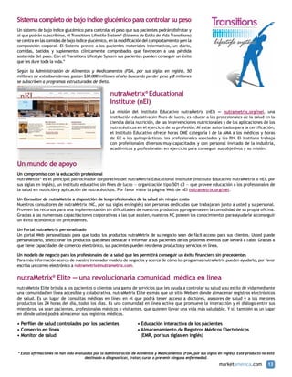 Sistema completo de bajo índice glucémico para controlar su peso
Un sistema de bajo índice glucémico para controlar el peso que sus pacientes podrán disfrutar y
al que podrán subscribirse, el Transitions Lifestile System® (Sistema de Estilo de Vida Transitions)
se centra en las comidas de bajo índice glucémico, en la modificación del comportamiento y en la
composición corporal. El Sistema provee a los pacientes materiales informativos, un diario,
comidas, batidos y suplementos clínicamente comprobados que favorecen a una pérdida
sostenida del peso. Con el Transitions Lifestyle System sus pacientes pueden conseguir un éxito
que les dure toda la vida.*

Según la Administración de Alimentos y Medicamentos (FDA, por sus siglas en inglés), 50
millones de estadounidenses gastan $30.000 millones al año buscando perder peso y 8 millones
se subscriben a programas estructurados de dieta.

                                                     nutraMetrix® Educational
                                                     Institute (nEI)
                                                     La misión del Instituto Educativo nutraMetrix (nEI) — nutrametrix.org/nei, una
                                                     institución educativa sin fines de lucro, es educar a los profesionales de la salud en la
                                                     ciencia de la nutrición, de las intervenciones nutricionales y de las aplicaciones de los
                                                     nutracéuticos en el ejercicio de su profesión. Al estar autorizados para la certificación,
                                                     el Instituto Educativo ofrece horas CME categoría I de la AMA a los médicos y horas
                                                     de CE a los quiroprácticos, los profesionales asociados y los RN. El Instituto trabaja
                                                     con profesionales diversos muy capacitados y con personal invitado de la industria,
                                                     académicos y profesionales en ejercicio para conseguir sus objetivos y su misión.


Un mundo de apoyo
Un compromiso con la educación profesional
nutraMetrix® es el principal patrocinador corporativo del nutraMetrix Educational Institute (Instituto Educativo nutraMetrix o nEI, por
sus siglas en inglés), un instituto educativo sin fines de lucro — organización tipo 501 c3 — que provee educación a los profesionales de
la salud en nutrición y aplicación de nutracéuticos. Por favor visite la página Web de nEI nutrametrix.org/nei.

Un Consultor de nutraMetrix a disposición de los profesionales de la salud sin ningún costo
Nuestros consultores de nutraMetrix (NC, por sus siglas en inglés) son personas dedicadas que trabajaran junto a usted y su personal.
Proveen los recursos para una implementación sin dificultades de nuestros productos y programas en la comodidad de su propia oficina.
Gracias a las numerosas capacitaciones corporativas a las que asisten, nuestros NC poseen los conocimientos para ayudarle a conseguir
un éxito económico sin precedentes.

Un Portal nutraMetrix personalizado
Un portal Web personalizado para que todos los productos nutraMetrix de su negocio sean de fácil acceso para sus clientes. Usted puede
personalizarlo, seleccionar los productos que desea destacar e informar a sus pacientes de los próximos eventos que llevará a cabo. Gracias a
que tiene capacidades de comercio electrónico, sus pacientes pueden reordenar productos y servicios en línea.

Un modelo de negocio para los profesionales de la salud que les permitirá conseguir un éxito financiero sin precedentes
Para más información acerca de nuestro innovador modelo de negocios y acerca de cómo los programas nutraMetrix pueden ayudarlo, por favor
escriba un correo electrónico a nutrametrix@nutrametrix.com.


nutraMetrix® Elite — una revolucionaria comunidad médica en línea
nutraMetrix Elite brinda a los pacientes o clientes una gama de servicios que les ayuda a controlar su salud y su estilo de vida mediante
una comunidad en línea accesible y colaborativa. nutraMetrix Elite es más que un sitio Web en dónde almacenar registros electrónicos
de salud. Es un lugar de consultas médicas en línea en el que podrá tener acceso a doctores, asesores de salud y a los mejores
productos las 24 horas del día, todos los días. Es una comunidad en línea activa que promueve la interacción y el diálogo entre sus
miembros, ya sean pacientes, profesionales médicos o visitantes, que quieren llevar una vida más saludable. Y sí, también es un lugar
en dónde usted podrá almacenar sus registros médicos.

• Perfiles de salud controlados por los pacientes		                  • Educación interactiva de los pacientes		
• Comercio en línea					                                             • Almacenamiento de Registros Médicos Electrónicos 	
• Monitor de salud					                                                (EMR, por sus siglas en inglés)


* Estas afirmaciones no han sido evaluadas por la Administración de Alimentos y Medicamentos (FDA, por sus siglas en inglés). Este producto no está
                                      destinado a diagnosticar, tratar, curar o prevenir ninguna enfermedad.
                                                                                                                   marketamerica.com           13
 