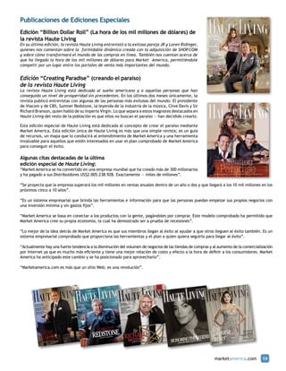 Publicaciones de Ediciones Especiales
Edición “Billion Dollar Roll” (La hora de los mil millones de dólares) de
la revista Haute Living
En su última edición, la revista Haute Living entrevistó a la exitosa pareja JR y Loren Ridinger,
quienes nos comentan sobre la formidable dinámica creada con la adquisición de SHOP.COM
y sobre cómo transformará el mundo de las compras en línea. También nos cuentan acerca de
que ha llegado la hora de los mil millones de dólares para Market America, permitiéndole
competir por un lugar entre los portales de venta más importantes del mundo.


Edición “Creating Paradise” (creando el paraíso)
de la revista Haute Living
La revista Haute Living está dedicada al sueño americano y a aquellas personas que han
conseguido un nivel de prosperidad sin precedentes. En los últimos dos meses únicamente, la
revista publicó entrevistas con algunas de las personas más exitosas del mundo: El presidente
de Viacom y de CBS, Sumner Redstone, la leyenda de la industria de la música, Clive Davis y Sir
Richard Branson, quien habló de su imperio Virgin. Lo que separa a estos magnates destacados en
Haute Living del resto de la población es que ellos no buscan el paraíso — han decidido crearlo.

Esta edición especial de Haute Living está dedicada al concepto de crear el paraíso mediante
Market America. Esta edición única de Haute Living es más que una simple revista; es un guía
de recursos, un mapa que lo conducirá al entendimiento de Market America y una herramienta
invaluable para aquellos que estén interesados en usar el plan comprobado de Market America
para conseguir el éxito.

Algunas citas destacadas de la última
edición especial de Haute Living:
“Market America se ha convertido en una empresa mundial que ha creado más de 300 millonarios
y ha pagado a sus Distribuidores US$2.005.238.928. Exactamente — miles de millones”.

“Se proyecta que la empresa superará los mil millones en ventas anuales dentro de un año o dos y que llegará a los 10 mil millones en los
próximos cinco a 10 años”.

“Es un sistema empresarial que brinda las herramientas e información para que las personas puedan empezar sus propios negocios con
una inversión mínima y sin gastos fijos”.

“Market America se basa en conectar a los productos con la gente, pagándoles por comprar. Este modelo comprobado ha permitido que
Market America cree su propia economía, la cual ha demostrado ser a prueba de recesiones”.

“Lo mejor de la idea detrás de Market America es que sus miembros llegan al éxito al ayudar a que otros lleguen al éxito también. Es un
sistema empresarial comprobado que proporciona las herramientas y el plan a quien quiera seguirlo para llegar al éxito”.

“Actualmente hay una fuerte tendencia a la disminución del volumen de negocios de las tiendas de compras y al aumento de la comercialización
por Internet ya que es mucho más eficiente y tiene una mejor relación de costo y efecto a la hora de definir a los consumidores. Market
America ha anticipado este cambio y se ha posicionado para aprovecharlo”.

“Marketamerica.com es más que un sitio Web; es una revolución”.




                                                                                                           marketamerica.com          14
 
