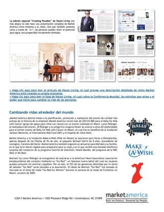 La edición especial “Creating Paradise” de Haute Living (ver
más abajo) no sólo hace una presentación completa de Market
America como empresa y su visión, sino que también presenta
cómo a través de ma®, las personas pueden tener el potencial
para lograr una prosperidad virtualmente ilimitada.




• Haga clic aquí para leer el artículo de Haute Living, el cual provee una descripción detallada de cómo Market
America está creando su propia economía.
• Haga clic aquí para leer el blog de Haute Living, el cual cubre la Conferencia Mundial, las estrellas que atrae y el
poder que tiene para cambiar la vida de las personas.



Cambiando vidas alrededor del mundo
¡Market America destinó meses a la planificación, promoción y realización del evento de caridad más
exitoso de la historia de la empresa! Market America reunió más de US$125.000 para el Rally for Kids
with Cancer (grupo de apoyo para niños con cáncer) en un evento realizado en Miami. Loren Ridinger,
la realizadora del evento, JR Ridinger y su amiga Eva Longoria Parker se unieron a otras 20 celebridades
para el primer evento de Rally for Kids with Cancer en Miami, el cual fue en beneficio de la fundación
Jackson Memorial, el International Kids Fund (IKF) y el hospital de niños Holtz.

Market America y la fundación Make-A-Wish (Pide Un Deseo) se asociaron para llevar a Disneylandia,
apenas después de las Fiestas de fin de año, al pequeño Michael Harris de 8 años, procedente de
Lexington, Carolina del Norte. Market America también organizó un almuerzo para Michael y su familia,
en el que se le dieron regalos para prepararlo para su viaje y en el que recibió una llamada telefónica
sorpresa del conductor de su programa favorito de televisión, Howie Mandel, del programa de la NBC
Deal or No Deal.

Motives® by Loren Ridinger se enorgullece de asociarse a la American Heart Association (asociación
estadounidense del corazón) mediante su “Go Red”: un fabuloso nuevo labial del cual las mujeres
pueden presumir sin sentirse culpables. Por un año, el 25% de las ganancias obtenidas por la venta
de labiales “Go Red” serán donados a la Asociación. El labial de Motives “Go Red” fue lanzado al
mercado en el show de moda “Go Red for Women” durante la semana de la moda de Funkshion en
Miami, octubre de 2009.




    ©2011 Market America • 1302 Pleasant Ridge Rd • Greensboro, NC 27409
 