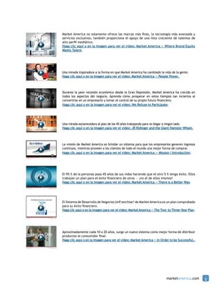 Market America no solamente ofrece las marcas más finas, la tecnología más avanzada y
servicios exclusivos; también proporciona el apoyo de una lista creciente de talentos de
alto perfil mediático.
Haga clic aquí o en la imagen para ver el video: Market America — Where Brand Equity
Meets Talent.




Una mirada inspiradora a la forma en que Market America ha cambiado la vida de la gente.
Haga clic aquí o en la imagen para ver el video: Market America — People Power.



Durante la peor recesión económica desde la Gran Depresión, Market America ha crecido en
todos los aspectos del negocio. Aprenda cómo prosperar en estos tiempos tan inciertos al
convertirse en un empresario y tomar el control de su propio futuro financiero.
Haga clic aquí o en la imagen para ver el video: We Refuse to Participate.




Una mirada esclarecedora al plan de los 45 años trabajando para no llegar a ningún lado.
Haga clic aquí o en la imagen para ver el video: JR Ridinger and the Giant Hamster Wheel.




La misión de Market America es brindar un sistema para que los empresarios generen ingresos
continuos, mientras proveen a los clientes de todo el mundo una mejor forma de comprar.
Haga clic aquí o en la imagen para ver el video: Market America — Mission / Introduction.




El 95 % de la personas pasa 45 años de sus vidas haciendo que el otro 5 % tenga éxito. Ellos
trabajan un plan para el éxito financiero de otros — ¡no el de ellos mismos!
Haga clic aquí o en la imagen para ver el video: Market America — There is a Better Way.




El Sistema de Desarrollo de Negocios UnFranchise® de Market America es un plan comprobado
para su éxito financiero.
Haga clic aquí o en la imagen para ver el video: Market America — The Two– to Three–Year Plan.




Aproximadamente cada 10 a 20 años, surge un nuevo sistema como mejor forma de distribuir
productos al consumidor final.
Haga clic aquí o en la imagen para ver el video: Market America — In Order to be Successful…




                                                                         marketamerica.com       2
 