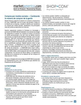 Compras por medios sociales – Cambiando                           •	Los clientes pueden redefinir su búsqueda por 		
                                                                  	 departamentos, tipo de productos, atributos,
la manera de comprar de la gente                                  	 marcas, tiendas y demás elementos relacionados con
Market America adquirió al pionero en compras comparativas        	 la navegación.
en línea, SHOP  .COM; este es el paso más grande y audaz en       •	Los clientes también pueden cambiar la vista 		
la historia de la empresa, creando el destino por excelencia      	 predeterminada y los resultados al buscar por rango de 	
en compras por medios sociales, desafiando a los principales      	 precios, orden de clasificación o de resultados.
sitios de comercio electrónico en Internet.
                                                                  Contenido exclusivo
Nuestra adquisición combina la fortaleza en tecnología y          • SHOP.COM cuenta con miles de páginas editoriales 		
promoción de SHOP  .COM (brindándole a los clientes tecnología    	 exclusivas.
de vanguardia al realizar sus compras en línea) y el servicio     •	Contamos con centenares de guías informativas y 		
al cliente personalizado y de alto nivel de Market America        	 entretenidas que ayudan a los consumidores a tomar 		
que incluye un programa de Cashback ilimitado, único en esta      	 decisiones de compra para docenas de categorías
industria. Todo esto contribuye a la expansión de su portal,      	 de productos.
convirtiéndolo en un sitio de gran contenido que informa,         • Nuestras páginas de navegación de variado contenido 	
entretiene y guía a los clientes para que realicen sus compras.   	 permiten que los clientes adquieran los productos 		
Es la combinación perfecta. Market America tiene lo que           	 correctos y las marcas correctas.
ellos no tienen — la fidelidad de los clientes, el poder de la    •	Contamos con más de 5.000 páginas exclusivas para 	
gente, la comercialización uno a uno y un modelo rentable         	 mostrar y describir detalladamente las marcas más 		
de ventas de productos — y SHOP     .COM tiene mayor tráfico,     	 importantes en ventas al por menor.
mejor posicionamiento y comercialización en buscadores de         •	Nuestras Trend Pages contienen colecciones de
Internet (SEO y SEM), comercialización del sitio web, compras     	 productos combinados provenientes de diferentes
comparativas, los recursos de Silicon Valley y la experiencia     	 departamentos, formando una línea de estilo particular.
derivada de su presencia en la industria de las compras en
línea durante 13 años.                                            eGifts o regalos electrónicos
                                                                  •	El comprador (quien hace el regalo) selecciona una lista
He aquí un desglose de la tecnología de SHOP.COM incorporada      	 de productos que creen que le pueden llegar a gustar
en marketamerica.com y de los beneficios que obtienen los         	 al destinatario.
Propietarios de UnFranchise®.                                     •	Luego, eGifts envía esta lista de productos al
                                                                  	 destinatario para que elija el producto dentro de esa
                                                                  	 lista que mejor se adapte a sus necesidades.
La tecnología                                                     •	El valor de la compra se carga a la tarjeta de crédito 		
OneCart®                                                          	 del comprador del regalo y el artículo seleccionado se 	
(Sistema de un solo carrito)                                      	 envía directamente al destinatario.
•	Contamos con la mejor plataforma multicomercio,                 •	La persona que compra los regalos tiene la opción de 		
	 multiidioma y multimoneda en la industria de las 		             	 enviar eGifts a múltiples destinatarios.
	 compras en línea.
•	SHOP.COM tiene 40 millones de productos con su                  PriceAlerts o avisos de precio
	 descripción detallada, precios de venta y fotos.                • Los clientes fijan el precio que están dispuestos a
•	Los clientes pueden agregar artículos y pagar por 		            	 pagar por el producto que desean comprar; cuando 		
	 productos de diferentes tiendas, enviarlos a diferentes 	       	 el producto llega a ese precio se les envía 		
	 direcciones, utilizar diferentes métodos de envío, usar 	       	 automáticamente una notificación por correo 			
	 cupones e incluso usar distintos métodos de pago en las 	       	 electrónico.
	 diferentes tiendas.
                                                                  ShopCompanion.com
Búsqueda                                                          • Los clientes buscan los productos y ShopCompanion los 	
•	El buscador de productos de tercera generación es muy 	         	 conduce a las tiendas que venden estos productos.
	 rápido y se basa en la información suministrada por los 	       • Cuando un cliente suministra la información del lugar 	
	 consumidores para posicionar los resultados.                    	 en donde se encuentra, SHOP.COM le muestra las
•	Las tiendas y los productos con gran interacción se 	           	 tiendas o los puntos de venta al por menor cercanos que
	 impulsan mientras que los que tienen menor 			                  	 venden estos productos.
	 participación se descartan.

                                                                                                   marketamerica.com       3
 