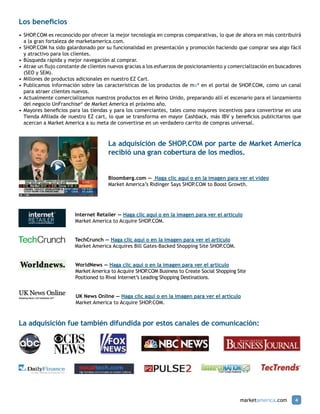Los beneficios
•	SHOP.COM es reconocido por ofrecer la mejor tecnología en compras comparativas, lo que de ahora en más contribuirá
	 a la gran fortaleza de marketamerica.com.
•	SHOP.COM ha sido galardonado por su funcionalidad en presentación y promoción haciendo que comprar sea algo fácil
	 y atractivo para los clientes.
•	Búsqueda rápida y mejor navegación al comprar.
•	Atrae un flujo constante de clientes nuevos gracias a los esfuerzos de posicionamiento y comercialización en buscadores
	 (SEO y SEM).
•	Millones de productos adicionales en nuestro EZ Cart.
•	Publicamos información sobre las características de los productos de ma® en el portal de SHOP.COM, como un canal
	 para atraer clientes nuevos.
•	Actualmente comercializamos nuestros productos en el Reino Unido, preparando allí el escenario para el lanzamiento
	 del negocio UnFranchise® de Market America el próximo año.
•	Mayores beneficios para las tiendas y para los comerciantes, tales como mayores incentivos para convertirse en una
	 Tienda Afiliada de nuestro EZ cart, lo que se transforma en mayor Cashback, más IBV y beneficios publicitarios que
	 acercan a Market America a su meta de convertirse en un verdadero carrito de compras universal.



                                      La adquisición de SHOP.COM por parte de Market America
                                      recibió una gran cobertura de los medios.


                                      Bloomberg.com — Haga clic aquí o en la imagen para ver el video
                                      Market America’s Ridinger Says Shop.com to Boost Growth.




                        Internet Retailer — Haga clic aquí o en la imagen para ver el artículo
                        Market America to Acquire Shop.com.


                        TechCrunch — Haga clic aquí o en la imagen para ver el artículo
                        Market America Acquires Bill Gates-Backed Shopping Site Shop.com.


                        WorldNews — Haga clic aquí o en la imagen para ver el artículo
                        Market America to Acquire SHOP   .COM Business to Create Social Shopping Site
                        Positioned to Rival Internet’s Leading Shopping Destinations.


                        UK News Online — Haga clic aquí o en la imagen para ver el artículo
                        Market America to Acquire SHOP.COM.



La adquisición fue también difundida por estos canales de comunicación:




                                                                                                  marketamerica.com   4
 