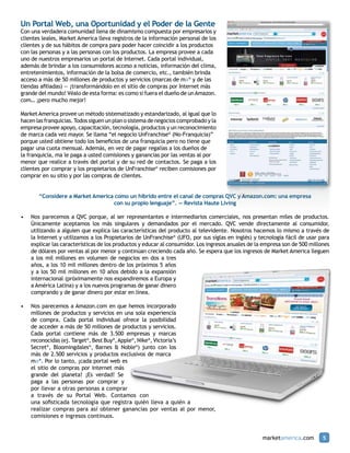 Un Portal Web, una Oportunidad y el Poder de la Gente
Con una verdadera comunidad llena de dinamismo compuesta por empresarios y
clientes leales, Market America lleva registros de la información personal de los
clientes y de sus hábitos de compra para poder hacer coincidir a los productos
con las personas y a las personas con los productos. La empresa provee a cada
uno de nuestros empresarios un portal de Internet. Cada portal individual,
además de brindar a los consumidores acceso a noticias, información del clima,
entretenimientos, información de la bolsa de comercio, etc., también brinda
acceso a más de 50 millones de productos y servicios (marcas de ma® y de las
tiendas afiliadas) — ¡transformándolo en el sitio de compras por Internet más
grande del mundo! Véalo de esta forma: es como si fuera el dueño de un Amazon.
com… ¡pero mucho mejor!

Market America provee un método sistematizado y estandarizado, al igual que lo
hacen las franquicias. Todos siguen un plan o sistema de negocios comprobado y la
empresa provee apoyo, capacitación, tecnología, productos y un reconocimiento
de marca cada vez mayor. Se llama “el negocio UnFranchise® (No-Franquicia)”
porque usted obtiene todo los beneficios de una franquicia pero no tiene que
pagar una cuota mensual. Además, en vez de pagar regalías a los dueños de
la franquicia, ma le paga a usted comisiones y ganancias por las ventas al por
menor que realice a través del portal y de su red de contactos. Se paga a los
clientes por comprar y los propietarios de UnFranchise® reciben comisiones por
comprar en su sitio y por las compras de clientes.


       “Considere a Market America como un híbrido entre el canal de compras QVC y Amazon.com: una empresa
                                  con su propio lenguaje”. — Revista Haute Living

•	 Nos parecemos a QVC porque, al ser representantes e intermediarios comerciales, nos presentan miles de productos.
   Únicamente aceptamos los más singulares y demandados por el mercado. QVC vende directamente al consumidor,
   utilizando a alguien que explica las características del producto al televidente. Nosotros hacemos lo mismo a través de
   la Internet y utilizamos a los Propietarios de UnFranchise® (UFO, por sus siglas en inglés) y tecnología fácil de usar para
   explicar las características de los productos y educar al consumidor. Los ingresos anuales de la empresa son de 500 millones
   de dólares por ventas al por menor y continúan creciendo cada año. Se espera que los ingresos de Market America lleguen
   a los mil millones en volumen de negocios en dos a tres
   años, a los 10 mil millones dentro de los próximos 5 años
   y a los 50 mil millones en 10 años debido a la expansión
   internacional (próximamente nos expandiremos a Europa y
   a América Latina) y a los nuevos programas de ganar dinero
   comprando y de ganar dinero por estar en línea.

•	 Nos parecemos a Amazon.com en que hemos incorporado
   millones de productos y servicios en una sola experiencia
   de compra. Cada portal individual ofrece la posibilidad
   de acceder a más de 50 millones de productos y servicios.
   Cada portal contiene más de 3.500 empresas y marcas
   reconocidas (ej. Target®, Best Buy®, Apple®, Nike®, Victoria’s
   Secret®, Bloomingdales®, Barnes & Noble®) junto con los
   más de 2.500 servicios y productos exclusivos de marca
   ma®. Por lo tanto, ¡cada portal web es
   el sitio de compras por Internet más
   grande del planeta! ¡Es verdad! Se
   paga a las personas por comprar y
   por llevar a otras personas a comprar
   a través de su Portal Web. Contamos con
   una sofisticada tecnología que registra quién lleva a quién a
   realizar compras para así obtener ganancias por ventas al por menor,
   comisiones e ingresos continuos.


                                                                                                   marketamerica.com        5
 
