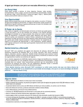 Al igual que Amazon.com pero con marcadas diferencias y ventajas:

Un Portal Web
Usted podrá acceder a noticias, el clima, deportes, finanzas, redes sociales,
entretenimiento, música, juegos, una barra de herramientas personalizable, listados
de películas, blogs, correo electrónico, tarjetas de regalo, viajes y además podrá
realizar prácticamente todas sus compras en línea.


Una Oportunidad
Market America proporciona el plan de negocios más realista y lucrativo: El Sistema
de Desarrollo de Negocios UnFranchise®. El negocio UnFranchise® puede proveerle de
significativos ingresos continuos a aquellas personas que lo tomen con seriedad y que
estén dispuestos a seguir el sistema.


El Poder de la Gente
Cada cliente es asignado a un Administrador de Servicio al Cliente que puede guiarlo
a través del portal y con el que mantiene una conexión y una relación personal
(tecnología de avanzada con un toque personal). Nos unimos con nuestra comunidad
global de empresarios y combinamos nuestro poder adquisitivo para ganar dinero.
¡A fin de cuentas, nos compramos a nosotros mismos y contamos con un sistema de
seguimiento increíble que permite que todos saquemos rédito! Aprovechamos el poder
de la gente para brindar mejores productos a mejores precios. No competimos por
espacio en los estantes del supermercado, y, como empresarios, también podemos
crear ingresos continuos en vez de dejar que las grandes corporaciones sean las únicas
que hagan dinero.


Market America y Microsoft
Microsoft® FAST (una subsidiaria del gigante del desarrollo de software, Microsoft®), es la
plataforma empresarial de búsqueda líder en el mundo. Microsoft® FAST ofrece respuestas
seguras, relevantes, precisas y oportunas. También brinda información para encontrar nuevas
fuentes de ingresos, mejorar su proceso de toma de decisiones y transformar la manera en la que
las organizaciones resuelven sus problemas de negocios.
Con la reciente adquisición de SHOP  .COM, Market America integra los beneficios de un buscador
de tercera generación con una navegación intuitiva, recomendaciones personalizadas y rápidos
resultados para sus compras. Estas características permitirán que los consumidores no solo
encuentren los productos que buscan, sino que rápidamente obtendrán acceso a contenido
relevante que les beneficiará a la hora de sus decisiones de compra.
“Tanto Market America como Microsoft FAST consideran su unión como mucho más que una típica alianza de
negocios. Microsoft FAST no es simplemente un proveedor de tecnología, sino que es un socio estratégico de Market
America”. — Revista Haute Living.

                        ma® será para la Comercialización Uno a Uno lo que McDonald’s® es para
                        las franquicias y lo que Microsoft® es para el mundo de la computación.

Algunos datos
•	 Más de 3.800 millones de dólares en ventas al por menor acumuladas.
•	 Desde la fundación de la empresa, las personas que siguieron nuestro plan de negocios han ganado más de US$2.200 millones en ventas
   al por menor y en comisiones.
•	 Anualmente Market America suma unos 500 millones de dólares por ventas al público, en camino a los mil millones.
•	 Más de 50 millones de servicios y productos adicionales mediante tiendas afiliadas.
•	 Unos 2.500 productos y servicios de marca Market America.
•	 Contamos con 180.000 Propietarios de UnFranchise® en seis países de tres continentes distintos.
•	 Más de 3 millones de Clientes Preferenciales registrados en todo el mundo.
•	 Nuestra página recibe un promedio mensual de 30 millones de vistas (promedio mundial total durante el 2009).
•	 Un Centro de Desarrollo Tecnológico y de Investigación de 2.800 m2; sumando un total de 19.000 m2 con las oficinas principales y el
   centro de realización ubicados en Greensboro, Carolina del Norte, y oficinas localizadas en Australia, California, Hong Kong, Filipinas,
   Taiwán y el Reino Unido.
•	 Incorporamos el personal y la tecnología de SHOP.COM
                                                                                                                marketamerica.com             6
 