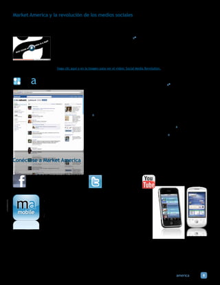 Market America y la revolución de los medios sociales
Market America le permite contar siempre con la mejor y más avanzada tecnología y aprovechar el creciente impacto económico y
social de la Internet, las redes sociales y las compras en línea. Los avances tecnológicos han logrado que la comunicación y la dis-
ponibilidad sean instantáneas, ayudando al crecimiento de los Negocios UnFranchise® de nuestra comunidad global de empresarios.

                             Los medios sociales (es decir, Facebook, Twitter, ma® Chatterbox™) son una herramienta valiosa para
                             presentar instantáneamente nuestros productos, servicios y sistema de negocio. Sin embargo, los me-
                             dios sociales nunca reemplazarán a las interacciones y a las relaciones personales. ¡La solución es com-
                             binar al poder de la gente con la tecnología y Market America brinda los dos!

                             Un Portal Web + El Sistema UnFranchise® + el Plan de Compensación por Desempeño Administrativo
                             (MPCP, por sus siglas en inglés) + los Medios Sociales+ el Poder de la Gente= ¡Ingresos continuos!

                             Haga clic aquí o en la imagen para ver el video: Social Media Revolution.

                                                   Mientras otras empresas tratan de desarrollar redes sociales en sus sitios de
                                                   compras, Market America ha adoptado un método opuesto, llevando nuestro portal
                                                   a Facebook mediante una nueva aplicación llamada ma® Network.

                                                   Hay cantidad de información en las redes sociales. La gente dice más sobre sí
                                                   mismas de lo que nunca dirían a un sitio de compras. Ocurren tantas interacciones
                                                   entre las personas: se menciona lo que les gusta y lo que no, lo que desean, sus
                                                   experiencias emocionales, su estado de ánimo en el momento y lo que les ha
                                                   sucedido durante el día.

                                                   ¡ma Network unifica a los medios sociales y a las compras en línea con una interfaz
                                                   simple y fácil de usar que le permite realizar búsquedas, comprar, ahorrar y
                                                   comunicarse con más de 500 millones de posibles clientes! Las actividades del
                                                   usuario en marketamerica.com son reflejadas mediante ma Network, buscando
                                                   nuevas y pertinentes noticias de la fuente Web, y enviando avisos de ofertas,
                                                   recomendaciones y críticas de productos. ¡Además, ma Network permite que los
                                                   usuarios puedan ver los 50 millones productos de Market America sin tener que ni
                                                   siquiera salir de Facebook!




Conéctese a Market America


          facebook.com/marketamerica                          @marketamerica                        youtube.com/marketamerica




                      La Internet cambió la manera en que la gente hace sus compras y una
                      vez más hay un cambio de paradigma. La tecnología móvil es el futuro,
                      y una vez más, Market America está a la vanguardia. Con aplicaciones
                      disponibles tanto para iPhones como para celulares con sistema Android,
   mobile             los usuarios pueden navegar y comprar desde el sitio web para teléfonos
                      móviles de Market America, que cuenta con 50 millones de productos
                      y servicios y también con beneficios como el Cashback y las compras
                      comparativas. Los usuarios cuentan con funciones exclusivas que les
                      permiten personalizar las tiendas de las que generalmente compran y
                     recibir notificaciones cuando hay ofertas o cupones disponibles de estas
                     tiendas.




                                                                                                         marketamerica.com         8
 