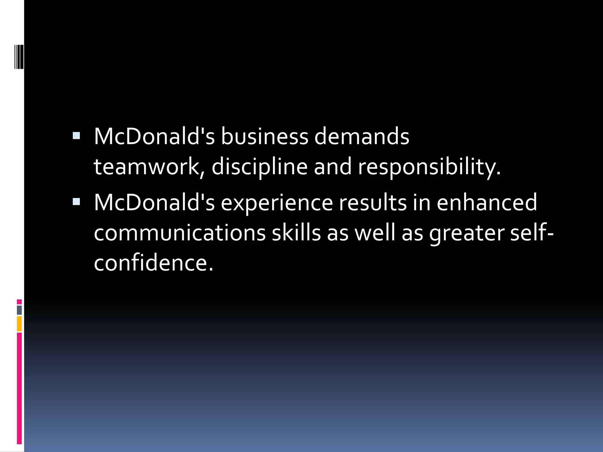  McDonald's business demands 
teamwork, discipline and responsibility. 
 McDonald's experience results in enhanced 
communications skills as well as greater self-confidence. 
 