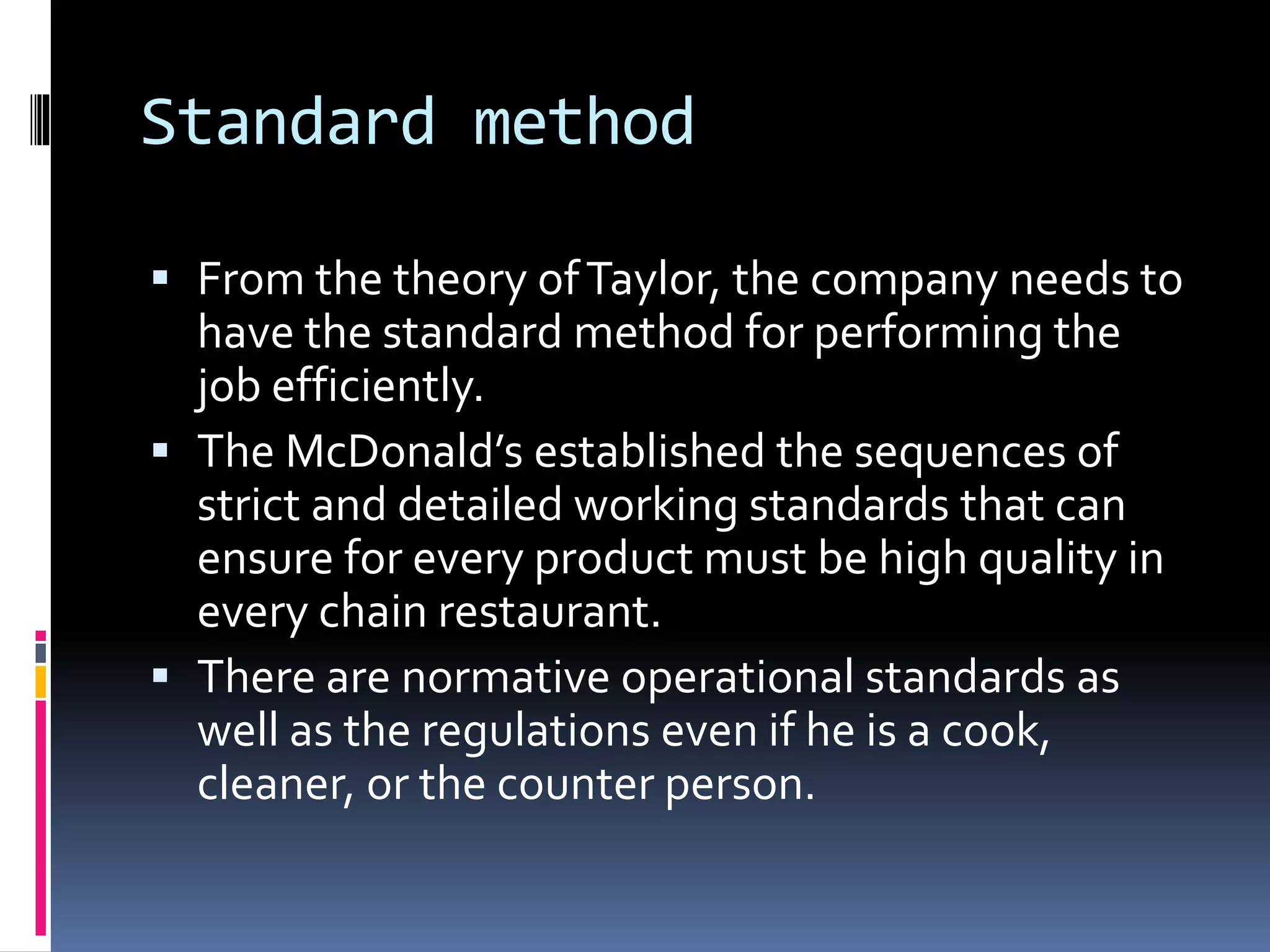 Standard method 
 From the theory of Taylor, the company needs to 
have the standard method for performing the 
job efficiently. 
 The McDonald’s established the sequences of 
strict and detailed working standards that can 
ensure for every product must be high quality in 
every chain restaurant. 
 There are normative operational standards as 
well as the regulations even if he is a cook, 
cleaner, or the counter person. 
 