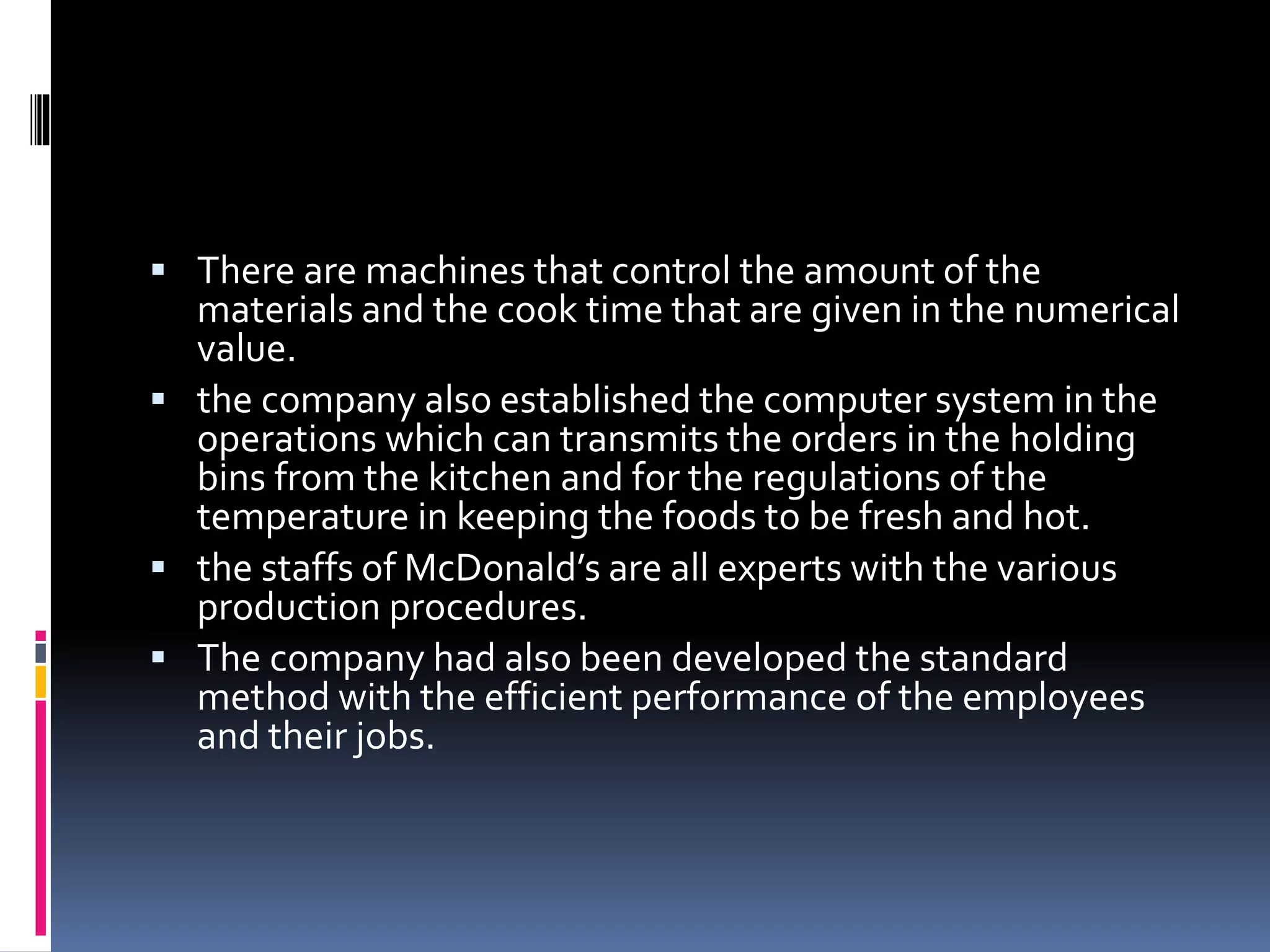  There are machines that control the amount of the 
materials and the cook time that are given in the numerical 
value. 
 the company also established the computer system in the 
operations which can transmits the orders in the holding 
bins from the kitchen and for the regulations of the 
temperature in keeping the foods to be fresh and hot. 
 the staffs of McDonald’s are all experts with the various 
production procedures. 
 The company had also been developed the standard 
method with the efficient performance of the employees 
and their jobs. 
 