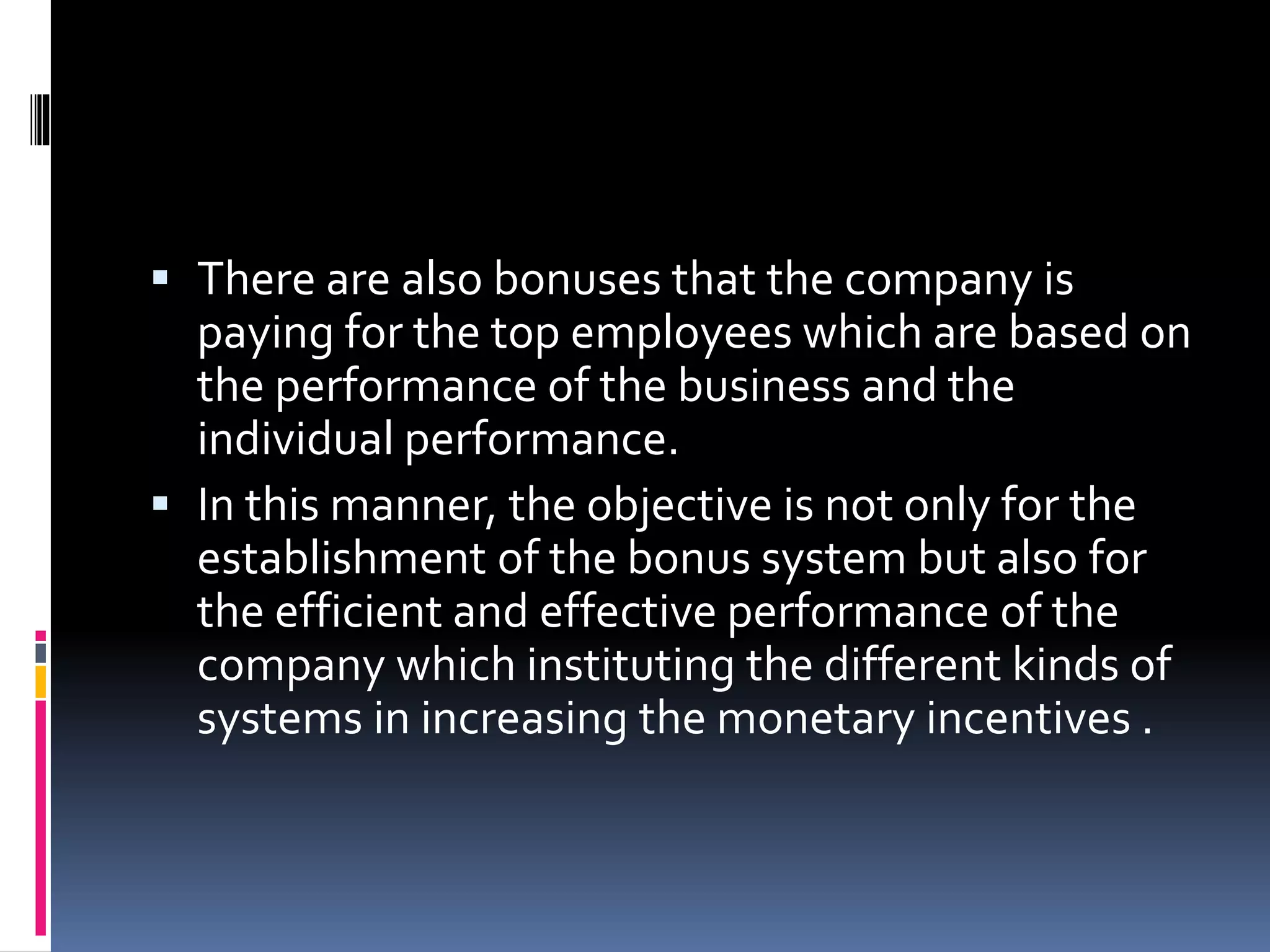  There are also bonuses that the company is 
paying for the top employees which are based on 
the performance of the business and the 
individual performance. 
 In this manner, the objective is not only for the 
establishment of the bonus system but also for 
the efficient and effective performance of the 
company which instituting the different kinds of 
systems in increasing the monetary incentives . 
 