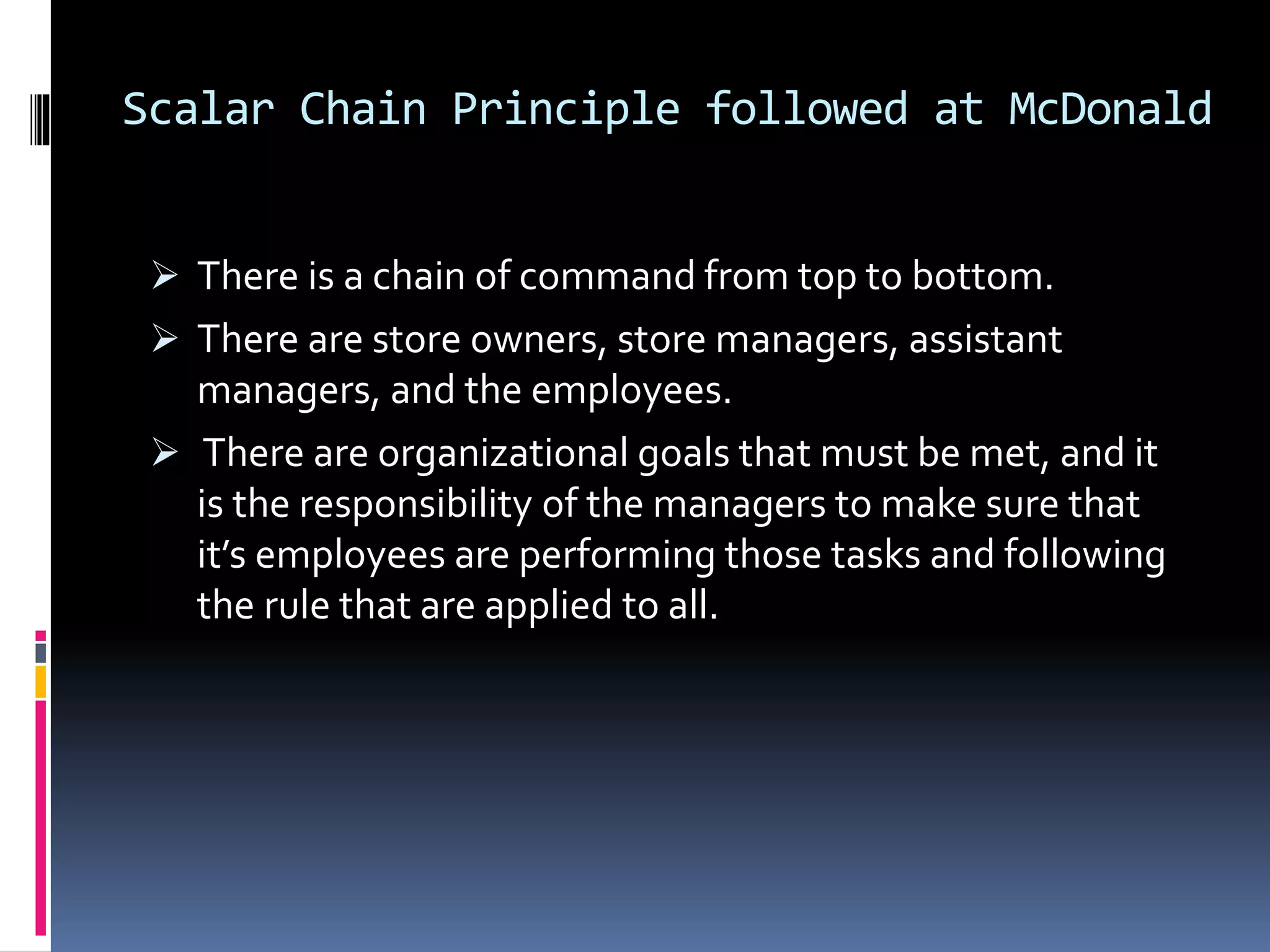 Scalar Chain Principle followed at McDonald 
 There is a chain of command from top to bottom. 
 There are store owners, store managers, assistant 
managers, and the employees. 
 There are organizational goals that must be met, and it 
is the responsibility of the managers to make sure that 
it’s employees are performing those tasks and following 
the rule that are applied to all. 
 